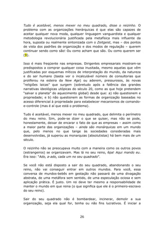 Tudo é aceitável, menos mexer no meu quadrado, disse o reizinho. O
problema com as organizações hierárquicas é que elas são capazes de
aceitar qualquer nova moda, qualquer linguagem vanguardista e qualquer
metodologia revolucionária justificada pela metafísica mais influente da
hora, suposta ou realmente sintonizada com o Zeitgeist, mas – dos pontos
de vista dos padrões de organização e dos modos de regulação – querem
continuar sendo como são! Ou como acham que são. Ou como querem ser
(9).

Isso é mais freqüente nas empresas. Dirigentes empresariais mostram-se
predispostos a comprar qualquer coisa inusitada, mesmo aquelas que vêm
justificadas por esquemas míticos de interpretação do mundo, da natureza
e do ser humano (basta ver o incalculável número de consultorias que
proliferou na esteira da New Age) ou aderem, pressurosos, às novas
“religiões laicas” que surgem (sobretudo após a falência das grandes
narrativas ideológicas utópicas do século 20, como as que hoje pretendem
“salvar o planeta” do aquecimento global) desde que: a) não questionem e
propriedade; e b) não questionem as formas de organização baseadas no
acesso diferencial à propriedade para estabelecer mecanismos de comando-
e-controle (mas é aí que está o problema).

Tudo é aceitável, menos mexer no meu quadrado, que delimita o perímetro
do meu reino. Sim, pode-se dizer o que se quiser, mas não se pode,
honestamente, deixar de encarar o fato de que as empresas – assim como
a maior parte das organizações – ainda são monárquicas em um mundo
que, pelo menos no que tange às sociedades consideradas mais
desenvolvidas, já superou as monarquias (absolutistas) há bem mais de um
século.

O reizinho não se preocupava muito com a maneira como os outros povos
(estrangeiros) se organizavam. Mas lá no seu reino, êpa! Aqui mando eu.
Era isso: “Ado, a-ado, cada um no seu quadrado”.

Se você não está disposto a sair do seu quadrado, abandonando o seu
reino, não vai conseguir entrar em outros mundos. Para você, essa
conversa de mundos-bebês em gestação não passará de uma divagação
abstrata, de uma metáfora sem sentido, de uma especulação ociosa e sem
aplicação prática. É justo. Um rei deve ter mesmo a responsabilidade de
manter o mundo em que reina (o que significa que ele é o primeiro-escravo
do seu reino).

Sair do seu quadrado não é bombardear, incinerar, demolir a sua
organização, seja ela qual for, tenha ou não fins lucrativos. É iniciar a



                                   26
 