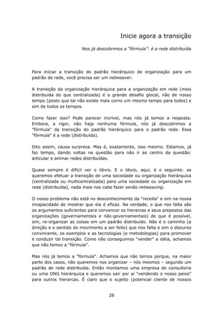 Inicie agora a transição

                       Nos já descobrimos a “fórmula”: é a rede distribuída




Para iniciar a transição do padrão hierárquico de organização para um
padrão de rede, você precisa ser um netweaver.

A transição da organização hierárquica para a organização em rede (mais
distribuída do que centralizada) é o grande desafio glocal, não de nosso
tempo (posto que tal não existe mais como um mesmo tempo para todos) e
sim de todos os tempos.

Como fazer isso? Pode parecer incrível, mas nós já temos a resposta.
Embora, a rigor, não haja nenhuma fórmula, nós já descobrimos a
"fórmula" da transição do padrão hierárquico para o padrão rede. Essa
"fórmula" é a rede (distribuída).

Dito assim, causa surpresa. Mas é, exatamente, isso mesmo. Estamos, já
faz tempo, dando voltas na questão para não ir ao centro da questão:
articular e animar redes distribuídas.

Quase sempre é difícil ver o óbvio. E o óbvio, aqui, é o seguinte: se
queremos efetuar a transição de uma sociedade ou organização hierárquica
(centralizada ou multicentralizada) para uma sociedade ou organização em
rede (distribuída), nada mais nos cabe fazer senão netweaving.

O nosso problema não está no desconhecimento da "receita" e sim na nossa
incapacidade de mostrar que ela é eficaz. Na verdade, o que nos falta são
os argumentos suficientes para convencer os hierarcas e seus prepostos das
organizações (governamentais e não-governamentais) de que é possível,
sim, re-organizar as coisas em um padrão distribuído. Não é o caminho (a
direção e o sentido do movimento a ser feito) que nos falta e sim o discurso
convincente, os exemplos e as tecnologias (e metodologias) para promover
e conduzir tal transição. Como não conseguimos "vender" a idéia, achamos
que não temos a "fórmula".

Mas nós já temos a "fórmula". Achamos que não temos porque, na maior
parte dos casos, não queremos nos organizar – nós mesmos – segundo um
padrão de rede distribuída. Então montamos uma empresa de consultoria
ou uma ONG hierárquica e queremos sair por aí "vendendo o nosso peixe"
para outros hierarcas. É claro que o sujeito (potencial cliente de nossos


                                    28
 