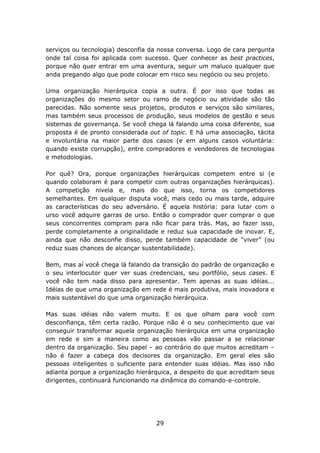 serviços ou tecnologia) desconfia da nossa conversa. Logo de cara pergunta
onde tal coisa foi aplicada com sucesso. Quer conhecer as best practices,
porque não quer entrar em uma aventura, seguir um maluco qualquer que
anda pregando algo que pode colocar em risco seu negócio ou seu projeto.

Uma organização hierárquica copia a outra. É por isso que todas as
organizações do mesmo setor ou ramo de negócio ou atividade são tão
parecidas. Não somente seus projetos, produtos e serviços são similares,
mas também seus processos de produção, seus modelos de gestão e seus
sistemas de governança. Se você chega lá falando uma coisa diferente, sua
proposta é de pronto considerada out of topic. E há uma associação, tácita
e involuntária na maior parte dos casos (e em alguns casos voluntária:
quando existe corrupção), entre compradores e vendedores de tecnologias
e metodologias.

Por quê? Ora, porque organizações hierárquicas competem entre si (e
quando colaboram é para competir com outras organizações hierárquicas).
A competição nivela e, mais do que isso, torna os competidores
semelhantes. Em qualquer disputa você, mais cedo ou mais tarde, adquire
as características do seu adversário. É aquela história: para lutar com o
urso você adquire garras de urso. Então o comprador quer comprar o que
seus concorrentes compram para não ficar para trás. Mas, ao fazer isso,
perde completamente a originalidade e reduz sua capacidade de inovar. E,
ainda que não desconfie disso, perde também capacidade de “viver” (ou
reduz suas chances de alcançar sustentabilidade).

Bem, mas aí você chega lá falando da transição do padrão de organização e
o seu interlocutor quer ver suas credenciais, seu portfólio, seus cases. E
você não tem nada disso para apresentar. Tem apenas as suas idéias...
Idéias de que uma organização em rede é mais produtiva, mais inovadora e
mais sustentável do que uma organização hierárquica.

Mas suas idéias não valem muito. E os que olham para você com
desconfiança, têm certa razão. Porque não é o seu conhecimento que vai
conseguir transformar aquela organização hierárquica em uma organização
em rede e sim a maneira como as pessoas vão passar a se relacionar
dentro da organização. Seu papel – ao contrário do que muitos acreditam –
não é fazer a cabeça dos decisores da organização. Em geral eles são
pessoas inteligentes o suficiente para entender suas idéias. Mas isso não
adianta porque a organização hierárquica, a despeito do que acreditam seus
dirigentes, continuará funcionando na dinâmica do comando-e-controle.




                                   29
 
