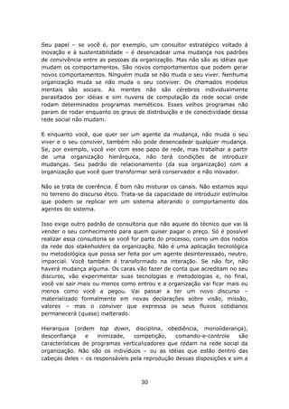 Seu papel – se você é, por exemplo, um consultor estratégico voltado à
inovação e à sustentabilidade – é desencadear uma mudança nos padrões
de convivência entre as pessoas da organização. Mas não são as idéias que
mudam os comportamentos. São novos comportamentos que podem gerar
novos comportamentos. Ninguém muda se não muda o seu viver. Nenhuma
organização muda se não muda o seu conviver. Os chamados modelos
mentais são sociais. As mentes não são cérebros individualmente
parasitados por idéias e sim nuvens de computação da rede social onde
rodam determinados programas meméticos. Esses velhos programas não
param de rodar enquanto os graus de distribuição e de conectividade dessa
rede social não mudam.

E enquanto você, que quer ser um agente da mudança, não muda o seu
viver e o seu conviver, também não pode desencadear qualquer mudança.
Se, por exemplo, você vier com esse papo de rede, mas trabalhar a partir
de uma organização hierárquica, não terá condições de introduzir
mudanças. Seu padrão de relacionamento (da sua organização) com a
organização que você quer transformar será conservador e não inovador.

Não se trata de coerência. É bom não misturar os canais. Não estamos aqui
no terreno do discurso ético. Trata-se da capacidade de introduzir estímulos
que podem se replicar em um sistema alterando o comportamento dos
agentes do sistema.

Isso exige outro padrão de consultoria que não aquele do técnico que vai lá
vender o seu conhecimento para quem quiser pagar o preço. Só é possível
realizar essa consultoria se você for parte do processo, como um dos nodos
da rede dos stakeholders da organização. Não é uma aplicação tecnológica
ou metodológica que possa ser feita por um agente desinteressado, neutro,
imparcial. Você também é transformado na interação. Se não for, não
haverá mudança alguma. Os caras vão fazer de conta que acreditam no seu
discurso, vão experimentar suas tecnologias e metodologias e, no final,
você vai sair mais ou menos como entrou e a organização vai ficar mais ou
menos como você a pegou. Vai passar a ter um novo discurso –
materializado formalmente em novas declarações sobre visão, missão,
valores – mas o conviver que expressa os seus fluxos cotidianos
permanecerá (quase) inalterado.

Hierarquia (ordem top down, disciplina, obediência, monoliderança),
desconfiança     e   inimizade,  competição,    comando-e-controle     são
características de programas verticalizadores que rodam na rede social da
organização. Não são os indivíduos – ou as idéias que estão dentro das
cabeças deles – os responsáveis pela reprodução dessas disposições e sim a



                                    30
 