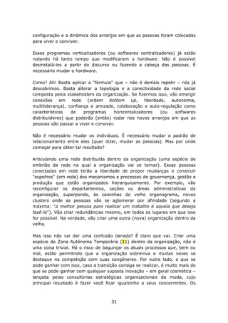 configuração e a dinâmica dos arranjos em que as pessoas foram colocadas
para viver e conviver.

Esses programas verticalizadores (ou softwares centralizadores) já estão
rodando há tanto tempo que modificaram o hardware. Não é possível
desinstalá-los a partir do discurso ou fazendo a cabeça das pessoas. É
necessário mudar o hardware.

Como? Ah! Basta aplicar a "fórmula" que – não é demais repetir – nós já
descobrimos. Basta alterar a topologia e a conectividade da rede social
composta pelos stakeholders da organização. Se fizermos isso, vão emergir
conexões     em rede      (ordem   bottom     up,   liberdade,  autonomia,
multiliderança), confiança e amizade, colaboração e auto-regulação como
características   de    programas     horizontalizadores    (ou  softwares
distribuidores) que poderão (então) rodar nos novos arranjos em que as
pessoas vão passar a viver e conviver.

Não é necessário mudar os indivíduos. É necessário mudar o padrão de
relacionamento entre eles (quer dizer, mudar as pessoas). Mas por onde
começar para obter tal resultado?

Articulando uma rede distribuída dentro da organização (uma espécie de
embrião da rede na qual a organização vai se tornar). Essas pessoas
conectadas em rede terão a liberdade de propor mudanças e construir
"espelhos" (em rede) dos mecanismos e processos de governança, gestão e
produção que estão organizados hierarquicamente. Por exemplo, vão
reconfigurar os departamentos, seções ou áreas administrativas da
organização, superpondo, às caixinhas do velho organograma, novos
clusters onde as pessoas vão se aglomerar por afinidade (segundo a
máxima: "a melhor pessoa para realizar um trabalho é aquela que deseja
fazê-lo"). Vão criar redundâncias mesmo, em todos os lugares em que isso
for possível. Na verdade, vão criar uma outra (nova) organização dentro da
velha.

Mas isso não vai dar uma confusão danada? É claro que vai. Criar uma
espécie de Zona Autônoma Temporária (11) dentro da organização, não é
uma coisa trivial. Há o risco de bagunçar os atuais processos que, bem ou
mal, estão permitindo que a organização sobreviva e muitas vezes se
destaque na competição com suas congêneres. Por outro lado, o que se
pode ganhar com isso, caso a transição consiga se realizar, é muito mais do
que se pode ganhar com qualquer suposta inovação – em geral cosmética –
lançada pelas consultorias estratégicas organizacionais da moda, cujo
principal resultado é fazer você ficar igualzinho a seus concorrentes. Os



                                    31
 