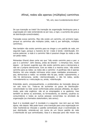 Afinal, redes são apenas (múltiplos) caminhos

                                    “Ah, sim, isso é evidentemente óbvio”




De que transição se trata? Da transição da organização hierárquica para a
organização em rede (entendendo-se por isso, a rigor, o aumento dos graus
de distribuição-conectividade).

Transição evoca caminho. Mas não existe um caminho, em primeiro lugar,
porque os caminhos são múltiplos (aliás, rede é, por definição, múltiplos
caminhos).

Mas também não existe caminho para se chegar a um padrão de rede, em
segundo lugar, porque a maneira de ter +rede é tendo +distribuição. Em
outras palavras: a rede é o caminho! Não é possível chegar às redes a não
ser pelas redes.

Mohandas Ghandi disse certa vez que "não existe caminho para a paz: a
paz é o caminho". John Dewey, antes de Ghandi – e Amartya Sen, muito
depois – já haviam sugerido que não existe caminho para a democracia a
não ser a própria democracia. Com as redes é a mesma coisa: 'não existe
caminho para as redes: as redes são o caminho'. A paráfrase não é apenas
literária. Há uma relação intrínseca entre essas realidades processuais –
paz, democracia e redes: na verdade não há paz, senão +pazeamento; e
não há democracia, senão +democratização; e não há redes, senão
+enredamento ou +reticulação ou, ainda, +distribuição.

Entendida assim, processualmente, a problemática da transição deixa-se
ver sob nova luz. Trata-se de aumentar os graus de distribuição-
conectividade na rede social conformada pelas pessoas afetadas, de algum
modo, pela vida orgânica: não só os empregados e os gestores, mas
também os donos ou acionistas, os fornecedores, os clientes, usuários ou
consumidores e todas as outras pessoas concernidas na atividade da
organização (os chamados stakeholders, lato sensu).

Qual é a novidade aqui? A novidade é a seguinte: isso tem que ser feito
agora, não depois. Não pode haver uma transição para uma organização em
rede mantendo-se intocado o padrão centralizado atual (+centralizado do
que distribuído, entenda-se) em nome de um futuro padrão de rede
(+distribuído do que centralizado). Essa é a desculpa para não mexer nos




                                   33
 
