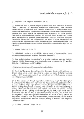 Mundos-bebês em gestação | 10



(1) Referência a um artigo de Pierre Lèvy: Op. cit.

(2) No final de 2010 as pessoas fingiam que não viam, mas a situação do mundo
único – baseado no equilíbrio competitivo internacional, uma estrutura
descentralizada de menos de duas centenas de Estados – já estava ficando muito
complicada: expansão do capitalismo autoritário na China e em outros continentes,
inclusive com uma espécie de neocolonização econômica da África, domínio
crescente do fundamentalismo islâmico em todos os países árabes e no Oriente
Médio, perpetuação de governos de assassinos da KGB (FSB) na Rússia, avanço do
parasitismo democrático via neopopulismo na América Latina, democracia nos
Estados-nações claramente em recuo, restando apenas 26 países (menos de 13%
da população mundial) em que o regime democrático representativo vigorava em
plenitude.

(3) BRABO, Paulo (2007): Op. cit.

(4) MATURANA, Humberto et all. (2009): “Ethical matrix of human habitat” (texto
enviado pelos autores para uma lista restrita de discussão).

(5) Esta seção intitulada “Desobedeça” é a terceira versão do texto de FRANCO,
Augusto (2010). Desobedeça: uma inspiração para o netweaving (2ª Versão).
Slideshare [5.168 views em 30/01/2011]

<http://www.slideshare.net/augustodefranco/desobedea>

(6) Refrão da “Dança do Quadrado”, música de origem desconhecida utilizada por
Sharon Aciole com o objetivo de animar o pessoal nas praias de Porto Seguro no
verão de 2007 e que acabou virando um hit no Brasil em 2008. Ouça aqui antes de
ler: <http://migre.me/knQS>

(7) "I think we've been through a period where too many people have been given
to understand that if they have a problem, it's the government's job to cope with it.
'I have a problem, I'll get a grant.' 'I'm homeless, the government must house me.'
They're casting their problem on society. And, you know, there is no such thing as
society. There are individual men and women, and there are families. And no
government can do anything except through people, and people must look to
themselves first. It's our duty to look after ourselves and then, also to look after
our neighbour. People have got the entitlements too much in mind, without the
obligations. There's no such thing as entitlement, unless someone has first met an
obligation”. Prime minister Margaret Thatcher, talking to Women's Own magazine,
October 31 1987.

(8) GLADWELL, Malcolm (2008): Op. cit.



                                         35
 