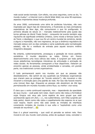 rede social sendo tramada. Com efeito, nos anos seguintes, como se diz, "o
mundo mudou": a Internet (com a World Wide Web) nos anos 90 expressou
aspectos importantes dessa mudança profunda.

Os anos 2000, contrariando uma série de profecias futuristas, não raro
inspiradas por algum tipo de milenarismo, e frustrando as mais animadoras
expectativas da New Age, não consumaram o que foi prefigurado. A
primeira década do século 21 - marcada indelevelmente pela queda das
torres gêmeas do World Trade Center - conquanto tal evento também seja
riquíssimo de significado simbólico (místico, como revela a famosa Carta 16
do Tarot; e ideológico: o que ruiu foi um centro mundial de comércio, dando
a alguns a impressão, não raro regressiva, de que a dinâmica reguladora do
mercado estava com os dias contados e seria substituída pela normatização
estatal), não foi o vestíbulo de entrada para aquele terceiro milênio
imaginário desejado.

No entanto, subterraneamente, prosseguiu a gestação de novos padrões
societários. O mundo descobriu as redes. Entrou em franco
desenvolvimento uma nova ciência das redes. E surgiram por toda parte
novas plataformas tecnológicas interativas de articulação e animação de
redes sociais. As ferramentas começaram a ficar disponíveis. Faltaram ao
encontro apenas as pessoas, ainda arrebanhadas e cercadas, em grande
parte, nos tradicionais currais organizativos.

E tudo permanecerá assim nos mundos em que as pessoas não
desobedecerem, não saírem do seu quadrado (as fortalezas organizativas
que criaram para se proteger do “mundo exterior”), não inovarem e não
iniciarem a transição para uma padrão de rede. Por isso não haverá mesmo
uma (única) New Age. Enquanto as pessoas não desistirem da Old Age
permanecerão em mundos murados contra fluzz; ou melhor: vice-versa.

É claro que o vento continuará soprando, mas – dependendo da opacidade
de seus muros – você pode nem notar. Assim como não notou a formidável
orgia fúngica sob seus pés (uma espécie de sexo grupal que está
acontecendo agora em Zion, i. e., nos subterrâneos, com hifas surgindo por
toda parte). Assim como não notou o espalhamento dos esporos no ar que
você respira. Assim como não está vendo as miríades de interfaces
conectando miríades de mundos à sua volta e “explodindo como uma
ramada de neurônios”... (1)

Esse é o glocal swarming – que você só percebe se estiver nele. Para
invocá-lo em seu mundo você precisa, antes de qualquer coisa, conceber e




                                    5
 