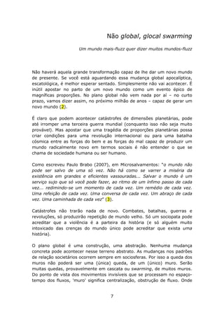 Não global, glocal swarming

                     Um mundo mais-fluzz quer dizer muitos mundos-fluzz




Não haverá aquela grande transformação capaz de lhe dar um novo mundo
de presente. Se você está aguardando essa mudança global apocalíptica,
escatológica, é melhor esperar sentado. Simplesmente não vai acontecer. É
inútil apostar no parto de um novo mundo como um evento épico de
magníficas proporções. No plano global não vem nada por aí – no curto
prazo, vamos dizer assim, no próximo milhão de anos – capaz de gerar um
novo mundo (2).

É claro que podem acontecer catástrofes de dimensões planetárias, pode
até irromper uma terceira guerra mundial (conquanto isso não seja muito
provável). Mas apostar que uma tragédia de proporções planetárias possa
criar condições para uma revolução internacional ou para uma batalha
cósmica entre as forças do bem e as forças do mal capaz de produzir um
mundo radicalmente novo em termos sociais é não entender o que se
chama de sociedade humana ou ser humano.

Como escreveu Paulo Brabo (2007), em Microsalvamentos: “o mundo não
pode ser salvo de uma só vez. Não há como se varrer a miséria da
existência em grandes e eficientes vassouradas... Salvar o mundo é um
serviço sujo que só você pode fazer, ao ritmo de um ínfimo passo de cada
vez... redimindo-se um momento de cada vez. Um remédio de cada vez.
Uma refeição de cada vez. Uma conversa de cada vez. Um abraço de cada
vez. Uma caminhada de cada vez” (3).

Catástrofes não trarão nada de novo. Combates, batalhas, guerras e
revoluções, só produzirão repetição de mundo velho. Só um sociopata pode
acreditar que a violência é a parteira da história (e só alguém muito
intoxicado das crenças do mundo único pode acreditar que exista uma
história).

O plano global é uma construção, uma abstração. Nenhuma mudança
concreta pode acontecer nesse terreno abstrato. As mudanças nos padrões
de relação societários ocorrem sempre em sociosferas. Por isso a queda dos
muros não poderá ser uma (única) queda, de um (único) muro. Serão
muitas quedas, provavelmente em cascata ou swarming, de muitos muros.
Do ponto de vista dos movimentos invisíveis que se processam no espaço-
tempo dos fluxos, 'muro' significa centralização, obstrução de fluxo. Onde


                                    7
 