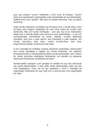 quer que existam "muros" impedindo o livre curso de fluições, “muros”
estes que caracterizam organizações mais centralizadas do que distribuídas,
poderá haver uma "queda". Não será um global swarming, mas um glocal
swarming.

Cada mundo altamente conectado que emergirá será o mundo todo, como
se fosse uma imagem holográfica de uma nova matriz de mundo mais
distribuído. Não um mundo interligado – pois que isso já se materializou
desde que a conexão global-local tornou-se uma possibilidade – e sim um
mundo-gerador intermitente de novos, inéditos, mundos altamente
tramados, para fora e para dentro, que emergirão a cada instante. Um
mundo mais-fluzz, quer dizer, muitos mundos-fluzz. Esta será,
propriamente falando, a primavera das redes.

A livre interação de múltiplos mundos altamente conectados, estruturados
com outras topologias e regidos por outras dinâmicas, vai substituir
processualmente as remanescências deste mundo aprisionado, sob o influxo
de velhas narrativas ideológicas totalizantes, em grandes ou pequenas
estruturas hierárquicas unificadoras top down.

Mundos-bebês começam a ser gerados na medida em que tais estruturas
vão sendo desmontadas. E elas estão sendo desmontadas cada vez que
você desobedece, inova, sai do seu quadrado e inicia a transição da
organização hierárquica em que você vive e convive para uma organização
em rede.




                                    8
 