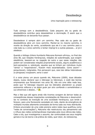 Desobedeça

                                         Uma inspiração para o netweaving




Tudo começa com a desobediência. Cada pequeno ato ou gesto de
desobediência contribui para desestabilizar a dominação. É assim que a
desobediência vai deixando fluzz passar.

Desobedecer é sempre abrir um caminho. Mas cada ato ou gesto de
desobediência abre um novo caminho. Manter-se no mesmo caminho, à
revelia da direção do vento, acreditando que ele é o seu caminho para a
vida toda ou o único caminho e tentar impingí-lo a outras pessoas... aí já é
obedecer.

Quando o biólogo chileno Humberto Maturana Romesin afirmou, no final dos
anos 80, que relações hierárquicas, relações de subordinação, que exigem
obediência, baseiam-se na negação do outro e que essas relações não
podem ser consideradas relações propriamente sociais, alguns acadêmicos e
bem-pensantes e, sobretudo, aqueles que se tinham por indivíduos muito
“sérios” e “responsáveis”, ficaram meio escandalizados. Como assim? –
perguntavam, indignados. Pois pensavam que, caso tais idéias heterodoxas
(e perigosas) vicejassem, seria o caos!

E a coisa piorou um pouco quando ele, Maturana (2009), duas décadas
depois, ousou declarar que o liderazgo (a liderança), o xodó das teorias
empresariais que floresceram nos anos 90, não era uma idéia nada boa,
posto que “el liderazgo requiere que los liderados abandonen su propia
autonomía reflexiva y se dejen guiar por otro confiando o sometiéndose a
sus directrices o deseos...” (4).

Mas o fato que até agora ainda não tivemos coragem de derivar todas as
conseqüências dessas impactantes constatações de Maturana e desenvolvê-
las no contexto da transição de uma sociedade hierárquica, que tende a
fenecer, para uma florescente sociedade em rede, diante da emergência de
múltiplos mundos altamente conectados de forma cada vez mais distribuída.
Embora anunciador de uma visão pioneira sobre redes (que qualificou como
“redes de conversações”), Maturana não reestruturou seu pensamento sob
o influxo das visões contemporâneas inspiradas pela nova ciência das redes.
Cabe a nós, que investigamos o assunto, dar continuidade aos seus insights
geniais à luz da teoria e da prática de redes, quer dizer, do netweaving.




                                     9
 
