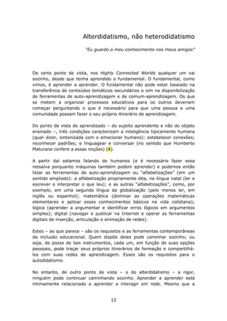Alterdidatismo, não heterodidatismo

                        “Eu guardo o meu conhecimento nos meus amigos”




De certo ponto de vista, nos Highly Connected Worlds qualquer um vai
sozinho, desde que tenha aprendido o fundamental. O fundamental, como
vimos, é aprender a aprender. O fundamental não pode estar baseado na
transferência de conteúdos temáticos secundários e sim na disponibilização
de ferramentas de auto-aprendizagem e de comum-aprendizagem. Os que
se metem a organizar processos educativos para os outros deveriam
começar perguntando o que é necessário para que uma pessoa e uma
comunidade possam fazer o seu próprio itinerário de aprendizagem.

Do ponto de vista do aprendizado – do sujeito aprendente e não do objeto
ensinado –, três condições caracterizam a inteligência tipicamente humana
(quer dizer, sintonizada com o emocionar humano): estabelecer conexões;
reconhecer padrões; e linguagear e conversar (no sentido que Humberto
Maturana confere a essas noções) (4).

A partir daí estamos falando de humanos (e é necessário fazer essa
ressalva porquanto máquinas também podem aprender) e podemos então
listar as ferramentas de auto-aprendizagem ou “alfabetizações” (em um
sentido ampliado): a alfabetização propriamente dita, na língua natal (ler e
escrever e interpretar o que leu); e as outras “alfabetizações”, como, por
exemplo, em uma segunda língua da globalização (pelo menos ler, em
inglês ou espanhol); matemática (dominar as operações matemáticas
elementares e aplicar esses conhecimentos básicos na vida cotidiana);
lógica (aprender a argumentar e identificar erros lógicos em argumentos
simples); digital (navegar e publicar na Internet e operar as ferramentas
digitais de inserção, articulação e animação de redes).

Estes – ao que parece – são os requisitos e as ferramentas contemporâneas
da inclusão educacional. Quem dispõe deles pode caminhar sozinho; ou
seja, de posse de tais instrumentos, cada um, em função de suas opções
pessoais, pode traçar seus próprios itinerários de formação e compartilhá-
los com suas redes de aprendizagem. Esses são os requisitos para o
autodidatismo.

No entanto, de outro ponto de vista – o do alterdidatismo – a rigor,
ninguém pode continuar caminhando sozinho. Aprender a aprender está
intimamente relacionado a aprender a interagir em rede. Mesmo que a


                                    12
 
