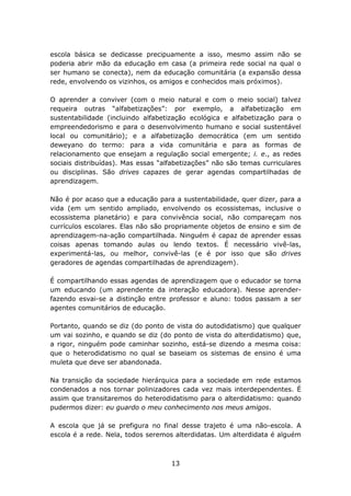 escola básica se dedicasse precipuamente a isso, mesmo assim não se
poderia abrir mão da educação em casa (a primeira rede social na qual o
ser humano se conecta), nem da educação comunitária (a expansão dessa
rede, envolvendo os vizinhos, os amigos e conhecidos mais próximos).

O aprender a conviver (com o meio natural e com o meio social) talvez
requeira outras “alfabetizações”: por exemplo, a alfabetização em
sustentabilidade (incluindo alfabetização ecológica e alfabetização para o
empreendedorismo e para o desenvolvimento humano e social sustentável
local ou comunitário); e a alfabetização democrática (em um sentido
deweyano do termo: para a vida comunitária e para as formas de
relacionamento que ensejam a regulação social emergente; i. e., as redes
sociais distribuídas). Mas essas “alfabetizações” não são temas curriculares
ou disciplinas. São drives capazes de gerar agendas compartilhadas de
aprendizagem.

Não é por acaso que a educação para a sustentabilidade, quer dizer, para a
vida (em um sentido ampliado, envolvendo os ecossistemas, inclusive o
ecossistema planetário) e para convivência social, não compareçam nos
currículos escolares. Elas não são propriamente objetos de ensino e sim de
aprendizagem-na-ação compartilhada. Ninguém é capaz de aprender essas
coisas apenas tomando aulas ou lendo textos. É necessário vivê-las,
experimentá-las, ou melhor, convivê-las (e é por isso que são drives
geradores de agendas compartilhadas de aprendizagem).

É compartilhando essas agendas de aprendizagem que o educador se torna
um educando (um aprendente da interação educadora). Nesse aprender-
fazendo esvai-se a distinção entre professor e aluno: todos passam a ser
agentes comunitários de educação.

Portanto, quando se diz (do ponto de vista do autodidatismo) que qualquer
um vai sozinho, e quando se diz (do ponto de vista do alterdidatismo) que,
a rigor, ninguém pode caminhar sozinho, está-se dizendo a mesma coisa:
que o heterodidatismo no qual se baseiam os sistemas de ensino é uma
muleta que deve ser abandonada.

Na transição da sociedade hierárquica para a sociedade em rede estamos
condenados a nos tornar polinizadores cada vez mais interdependentes. É
assim que transitaremos do heterodidatismo para o alterdidatismo: quando
pudermos dizer: eu guardo o meu conhecimento nos meus amigos.

A escola que já se prefigura no final desse trajeto é uma não-escola. A
escola é a rede. Nela, todos seremos alterdidatas. Um alterdidata é alguém



                                    13
 