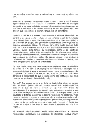 que aprendeu a conviver com o meio natural e com o meio social em que
vive.

Aprender a conviver com o meio natural e com o meio social é ensejar
oportunidades aos educadores de se tornaram educandos da interação
comunitária na nova sociedade em rede (desaprendendo ensinagem ao se
libertarem das muletas do heterodidatismo). O educador-polinizador será
alguém que desaprendeu a ensinar. Porque será um aprendente.

Dominar a leitura e a escrita, saber calcular e resolver problemas, ter
condições de compreender e atuar em seu entorno social, ter habilidade
para analisar fatos e situações e ter capacidade de acessar informações e
de trabalhar em grupo, são geralmente apresentados como objetivos do
processo educacional básico. No entanto, para além, muito além, de tudo
isso, os novos ambientes educativos em uma sociedade-rede tendem a
valorizar outras competências ou habilidades, como a de identificar
homologias entre configurações recorrentes de interação que caracterizam
clusters (e, conseqüentemente, reconhecer potenciais sinergias e aproveitar
oportunidades de simbiose), saber não apenas acessar, mas produzir e
disseminar informações e conseguir não somente trabalhar em grupo, mas
fazer amigos e viver e atuar em comunidade.

De certo modo, tudo o que parece realmente necessário para a convivência
ou a vida em rede, como a educação para a democracia, a educação para o
empreendedorismo e para o desenvolvimento ou a sustentabilidade, não
comparece nos currículos das escolas. Não pode ser por acaso. Isso talvez
corrobore a constatação de que a escola é uma das instituições que mais
resistem ao surgimento da sociedade- rede.

Por quê? Ora, porque embora se declarem instituições laicas, as escolas
são, no fundo, igrejas; ou seja, ordens hierárquicas (sacerdotais) que
decidem o que as pessoas devem (saber) reproduzir. Graus de
aprendizagem (na verdade, de ensino) são ordenações: medem a sua
capacidade de replicar uma determinada ordem. Não é por acaso que a
educação a distância encontrou fortíssima resistência na academia. Pelos
mesmos motivos, processos e programas educacionais extra-escolares são
duramente combatidos pelas corporações de professores, que argumentam
– sem se darem conta de que, com isso, estão apenas revelando seu
caráter sacerdotal – que não se pode deixar a educação nas mãos de
leigos...

No entanto, neste momento estão sendo elaboraradas e testadas
metodologias compatíveis com processos de inteligência coletiva (“learn



                                    14
 