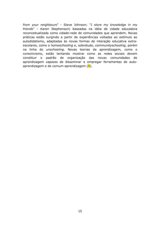 from your neighbours” - Steve Johnson; “I store my knowledge in my
friends” - Karen Stephenson) baseadas na idéia de cidade educadora
reconceitualizada como cidade-rede de comunidades que aprendem. Novas
práticas estão surgindo a partir de experiências voltadas ao estímulo ao
autodidatismo, adaptadas às novas formas de interação educativa extra-
escolares, como o homeschooling e, sobretudo, communityschooling, porém
na linha do unschooling. Novas teorias da aprendizagem, como o
conectivismo, estão tentando mostrar como as redes sociais devem
constituir o padrão de organização das novas comunidades de
aprendizagem capazes de disseminar e empregar ferramentas de auto-
aprendizagem e de comum-aprendizagem (5).




                                  15
 