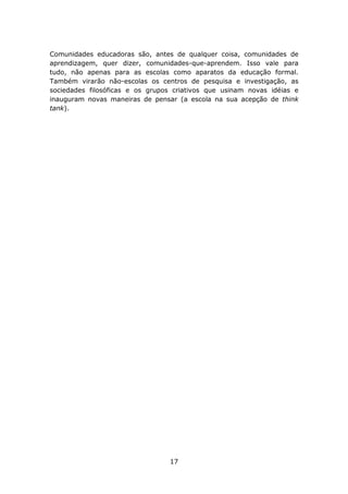 Comunidades educadoras são, antes de qualquer coisa, comunidades de
aprendizagem, quer dizer, comunidades-que-aprendem. Isso vale para
tudo, não apenas para as escolas como aparatos da educação formal.
Também virarão não-escolas os centros de pesquisa e investigação, as
sociedades filosóficas e os grupos criativos que usinam novas idéias e
inauguram novas maneiras de pensar (a escola na sua acepção de think
tank).




                                 17
 