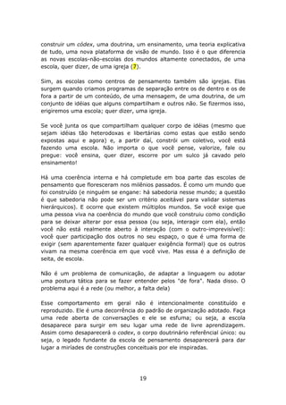 construir um códex, uma doutrina, um ensinamento, uma teoria explicativa
de tudo, uma nova plataforma de visão de mundo. Isso é o que diferencia
as novas escolas-não-escolas dos mundos altamente conectados, de uma
escola, quer dizer, de uma igreja (7).

Sim, as escolas como centros de pensamento também são igrejas. Elas
surgem quando criamos programas de separação entre os de dentro e os de
fora a partir de um conteúdo, de uma mensagem, de uma doutrina, de um
conjunto de idéias que alguns compartilham e outros não. Se fizermos isso,
erigiremos uma escola; quer dizer, uma igreja.

Se você junta os que compartilham qualquer corpo de idéias (mesmo que
sejam idéias tão heterodoxas e libertárias como estas que estão sendo
expostas aqui e agora) e, a partir daí, constrói um coletivo, você está
fazendo uma escola. Não importa o que você pense, valorize, fale ou
pregue: você ensina, quer dizer, escorre por um sulco já cavado pelo
ensinamento!

Há uma coerência interna e há completude em boa parte das escolas de
pensamento que floresceram nos milênios passados. É como um mundo que
foi construído (e ninguém se engane: há sabedoria nesse mundo; a questão
é que sabedoria não pode ser um critério aceitável para validar sistemas
hierárquicos). E ocorre que existem múltiplos mundos. Se você exige que
uma pessoa viva na coerência do mundo que você construiu como condição
para se deixar alterar por essa pessoa (ou seja, interagir com ela), então
você não está realmente aberto à interação (com o outro-imprevisível):
você quer participação dos outros no seu espaço, o que é uma forma de
exigir (sem aparentemente fazer qualquer exigência formal) que os outros
vivam na mesma coerência em que você vive. Mas essa é a definição de
seita, de escola.

Não é um problema de comunicação, de adaptar a linguagem ou adotar
uma postura tática para se fazer entender pelos "de fora". Nada disso. O
problema aqui é a rede (ou melhor, a falta dela)

Esse comportamento em geral não é intencionalmente constituído e
reproduzido. Ele é uma decorrência do padrão de organização adotado. Faça
uma rede aberta de conversações e ele se esfuma; ou seja, a escola
desaparece para surgir em seu lugar uma rede de livre aprendizagem.
Assim como desaparecerá o codex, o corpo doutrinário referêncial único: ou
seja, o legado fundante da escola de pensamento desaparecerá para dar
lugar a miríades de construções conceituais por ele inspiradas.




                                   19
 