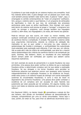 O problema é que toda ereção de um sistema implica uma armadilha. Você
fica rodando dentro dele. E para dialogar com as pessoas que vivem nele,
você também precisa também rodar dentro dele. A palavra "rodar", aqui, é
empregada no sentido contemporâneo de "rodar um programa" (software).
Sim, porque o sistema sobre o qual falamos, é um programa de atribuições
de significados e, mais do que isso, de construção dos processos
particulares pelos quais se atribui significados. Para interagir com quem
está dentro do sistema você precisa se plugar e "carregar" o programa (em
você). Ao carregar o programa, você carrega também sua linguagem
(script) e, além disso, seu linguageado e, às vezes, até mesmo seu gestual.

Pode-se retrucar que isso ocorre, em maior ou menor medida, com
qualquer construção conceitual que apresente os critérios epistemológicos
de coerência interna e completude. É verdade. Mas quando o sistema valida
seus argumentos internamente, estando os critérios de validação tão
implicados no que se quer validar e vice-versa (ou seja, estando a
epistemologia tão fundida à ontologia), a verificabilidade fica subordinada
(sub-ordenada) pela explicação auto-referente. É por isso que, em ciência,
não se pode abrir mão do critério da verificabilidade, que deve ter o mesmo
status epistemológico dos critérios da coerência interna e da completude (as
quais, sozinhas, não bastam). Assim, os resultados de uma explicação
devem sempre poder ser verificados por sujeitos que adotam outros
esquemas explicativos.

Um bom exemplo de escola de pensamento é a escola freudiana nos seus
primórdios. Uma pessoa deve poder verificar os efeitos do que a explicação
freudiana atribui a determinado complexo sem ter que adotar a explicação
freudiana. Se sou obrigado a me tornar freudiano para perceber os
fenômenos psíquicos que poderiam ocorrer com quaisquer seres humanos
independentemente da explicação freudiana (e da existência de Freud),
então estou preso a um sistema incapaz de interagir com outras explicações
(externas às circularidades freudianas). E corro o risco de recair no
dogmatismo dos primeiros freudianos: uma pessoa deve poder contestar a
existência de um complexo sem ser acusada de estar fazendo isso
justamente por estar possuída por tal complexo. Em alguma medida, isso
ocorre com todos os sistemas auto-referentes, sobretudo na sua "primeira-
infância".

Eric Raymond (2001), no Hacker Howto (8) aconselhava o estudo do Zen
aos hackers, sem dúvida um formidável software de desconstituição de
certezas, compartilháveis por uma ou várias comunidades. Talvez seja o
caso, porém, de voltar ao Tao, para limar as aderências doutrinárias que o




                                    20
 