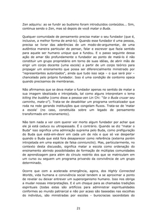 Zen adquiriu: ao se fundir ao budismo foram introduzidos conteúdos... Sim,
continua sendo o Zen, mas só depois de você matar o Buda.

Qualquer comunidade de pensamento precisa matar o seu fundador (que é,
inclusive, a melhor forma de amá-lo). Quando esse fundador é uma pessoa,
precisa se livrar das aderências de um modo-de-argumentar, de uma
autêntica maneira particular de pensar, falar e escrever que fazia sentido
para aquele ser humano unique que a fundou. E o passo seguinte dessa
ação de amar tão profundamente o fundador ao ponto de matá-lo é não
constituir um grupo proprietário em torno de suas idéias, de abrir mão de
erigir um corpo docente (uma escola) a partir de um corpo teórico para
propagar um ensinamento que possa ser diferencialmente ministrado por
"representantes autorizados", ainda que tudo isso seja – o que será pior –
chancelado pelo próprio fundador. Isso é uma condição de contorno opaca
quando precisamos de membranas.

Não afirmamos que se deva matar o fundador apenas no sentido de matar a
sua imagem idealizada e introjetada, tal como alguns interpretam o lema
killing the buddha (como disse a pessoa-zen Lin Chi: “Se o Buda cruzar seu
caminho, mate-o”). Trata-se de desabilitar um programa verticalizador que
roda na rede gerando instituições que congelam fluxos. Trata-se de 'matar
a escola' (no caso, constituída sobre um legado de pensamento
transformado em ensinamento).

Não tem nada a ver com querer ver morto algum fundador por achar que
ele já está caduco ou ultrapassado. É o contrário. Quando se diz "matar o
Buda" isso significa uma admiração suprema pelo Buda, como prefiguração
do Buda que está-em-devir em cada um de nós e que só vai despertar
quando o Buda que está fora desaparecer como referência (externa porém
introjetada em uma espécie de falsa conniunctio). Mas, particularmente, no
contexto desta discussão, significa matar a escola como ordenação do
ensinamento abrindo possibilidades de formação de múltiplas comunidades
de aprendizagem para além do círculo restrito dos que se matriculam em
um curso ou seguem um programa privando da convivência de um grupo
determinado.

Ocorre que com a acelerada emergência, agora, dos Highly Connected
Worlds, vida humana e convivência social tendem a se aproximar a ponto
de revelar ou deixar entrever um superorganismo humano. Isso nos obriga
a mudar nossas interpretações. E é um choque para as chamadas tradições
espirituais (todas estas são artifícios para administrar espiritualidades
conformes ao mundo patriarcal e não por acaso são baseadas nas escolhas
do indivíduo, são ministradas por escolas - burocracias sacerdotais do



                                   21
 