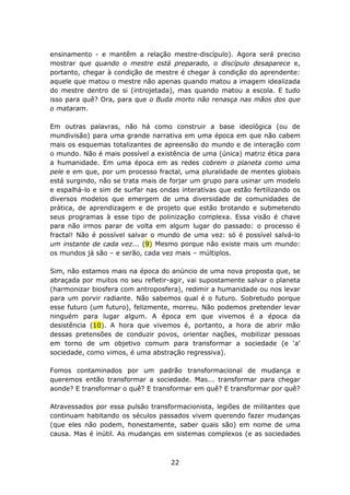 ensinamento - e mantêm a relação mestre-discípulo). Agora será preciso
mostrar que quando o mestre está preparado, o discípulo desaparece e,
portanto, chegar à condição de mestre é chegar à condição do aprendente:
aquele que matou o mestre não apenas quando matou a imagem idealizada
do mestre dentro de si (introjetada), mas quando matou a escola. E tudo
isso para quê? Ora, para que o Buda morto não renasça nas mãos dos que
o mataram.

Em outras palavras, não há como construir a base ideológica (ou de
mundivisão) para uma grande narrativa em uma época em que não cabem
mais os esquemas totalizantes de apreensão do mundo e de interação com
o mundo. Não é mais possível a existência de uma (única) matriz ética para
a humanidade. Em uma época em as redes cobrem o planeta como uma
pele e em que, por um processo fractal, uma pluralidade de mentes globais
está surgindo, não se trata mais de forjar um grupo para usinar um modelo
e espalhá-lo e sim de surfar nas ondas interativas que estão fertilizando os
diversos modelos que emergem de uma diversidade de comunidades de
prática, de aprendizagem e de projeto que estão brotando e submetendo
seus programas à esse tipo de polinização complexa. Essa visão é chave
para não irmos parar de volta em algum lugar do passado: o processo é
fractal! Não é possível salvar o mundo de uma vez: só é possível salvá-lo
um instante de cada vez... (9) Mesmo porque não existe mais um mundo:
os mundos já são – e serão, cada vez mais – múltiplos.

Sim, não estamos mais na época do anúncio de uma nova proposta que, se
abraçada por muitos no seu refletir-agir, vai supostamente salvar o planeta
(harmonizar biosfera com antroposfera), redimir a humanidade ou nos levar
para um porvir radiante. Não sabemos qual é o futuro. Sobretudo porque
esse futuro (um futuro), felizmente, morreu. Não podemos pretender levar
ninguém para lugar algum. A época em que vivemos é a época da
desistência (10). A hora que vivemos é, portanto, a hora de abrir mão
dessas pretensões de conduzir povos, orientar nações, mobilizar pessoas
em torno de um objetivo comum para transformar a sociedade (e ‘a’
sociedade, como vimos, é uma abstração regressiva).

Fomos contaminados por um padrão transformacional de mudança e
queremos então transformar a sociedade. Mas... transformar para chegar
aonde? E transformar o quê? E transformar em quê? E transformar por quê?

Atravessados por essa pulsão transformacionista, legiões de militantes que
continuam habitando os séculos passados vivem querendo fazer mudanças
(que eles não podem, honestamente, saber quais são) em nome de uma
causa. Mas é inútil. As mudanças em sistemas complexos (e as sociedades



                                    22
 