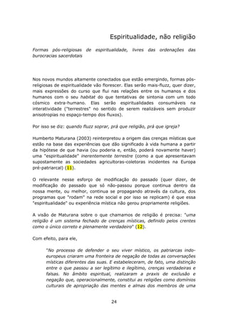 Espiritualidade, não religião

Formas pós-religiosas de      espiritualidade,   livres   das   ordenações   das
burocracias sacerdotais




Nos novos mundos altamente conectados que estão emergindo, formas pós-
religiosas de espiritualidade vão florescer. Elas serão mais-fluzz, quer dizer,
mais expressões do curso que flui nas relações entre os humanos e dos
humanos com o seu habitat do que tentativas de sintonia com um todo
cósmico extra-humano. Elas serão espiritualidades consumáveis na
interatividade ("terrestres" no sentido de serem realizáveis sem produzir
anisotropias no espaço-tempo dos fluxos).

Por isso se diz: quando fluzz soprar, prá que religião, prá que igreja?

Humberto Maturana (2003) reinterpretou a origem das crenças místicas que
estão na base das experiências que dão significado à vida humana a partir
da hipótese de que havia (ou poderia e, então, poderá novamente haver)
uma "espiritualidade" inerentemente terrestre (como a que apresentavam
supostamente as sociedades agricultoras-coletoras incidentes na Europa
pré-patriarcal) (11).

O relevante nesse esforço de modificação do passado (quer dizer, de
modificação do passado que só não-passou porque continua dentro da
nossa mente, ou melhor, continua se propagando através da cultura, dos
programas que "rodam" na rede social e por isso se replicam) é que essa
"espiritualidade" ou experiência mística não gerou propriamente religiões.

A visão de Maturana sobre o que chamamos de religião é precisa: "uma
religião é um sistema fechado de crenças místicas, definido pelos crentes
como o único correto e plenamente verdadeiro" (12).

Com efeito, para ele,

      "No processo de defender o seu viver místico, os patriarcas indo-
      europeus criaram uma fronteira de negação de todas as conversações
      místicas diferentes das suas. E estabeleceram, de fato, uma distinção
      entre o que passou a ser legítimo e ilegítimo, crenças verdadeiras e
      falsas. No âmbito espiritual, realizaram a praxis de exclusão e
      negação que, operacionalmente, constitui as religiões como domínios
      culturais de apropriação das mentes e almas dos membros de uma


                                      24
 