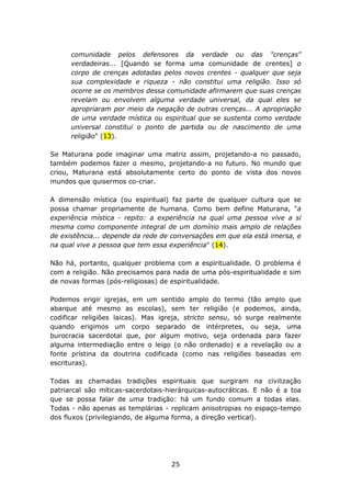 comunidade pelos defensores da verdade ou das "crenças"
      verdadeiras... [Quando se forma uma comunidade de crentes] o
      corpo de crenças adotadas pelos novos crentes - qualquer que seja
      sua complexidade e riqueza - não constitui uma religião. Isso só
      ocorre se os membros dessa comunidade afirmarem que suas crenças
      revelam ou envolvem alguma verdade universal, da qual eles se
      apropriaram por meio da negação de outras crenças... A apropriação
      de uma verdade mística ou espiritual que se sustenta como verdade
      universal constitui o ponto de partida ou de nascimento de uma
      religião" (13).

Se Maturana pode imaginar uma matriz assim, projetando-a no passado,
também podemos fazer o mesmo, projetando-a no futuro. No mundo que
criou, Maturana está absolutamente certo do ponto de vista dos novos
mundos que quisermos co-criar.

A dimensão mística (ou espiritual) faz parte de qualquer cultura que se
possa chamar propriamente de humana. Como bem define Maturana, "a
experiência mística - repito: a experiência na qual uma pessoa vive a si
mesma como componente integral de um domínio mais amplo de relações
de existência... depende da rede de conversações em que ela está imersa, e
na qual vive a pessoa que tem essa experiência" (14).

Não há, portanto, qualquer problema com a espiritualidade. O problema é
com a religião. Não precisamos para nada de uma pós-espiritualidade e sim
de novas formas (pós-religiosas) de espiritualidade.

Podemos erigir igrejas, em um sentido amplo do termo (tão amplo que
abarque até mesmo as escolas), sem ter religião (e podemos, ainda,
codificar religiões laicas). Mas igreja, stricto sensu, só surge realmente
quando erigimos um corpo separado de intérpretes, ou seja, uma
burocracia sacerdotal que, por algum motivo, seja ordenada para fazer
alguma intermediação entre o leigo (o não ordenado) e a revelação ou a
fonte prístina da doutrina codificada (como nas religiões baseadas em
escrituras).

Todas as chamadas tradições espirituais que surgiram na civilização
patriarcal são míticas-sacerdotais-hierárquicas-autocráticas. E não é a toa
que se possa falar de uma tradição: há um fundo comum a todas elas.
Todas - não apenas as templárias - replicam anisotropias no espaço-tempo
dos fluxos (privilegiando, de alguma forma, a direção vertical).




                                    25
 