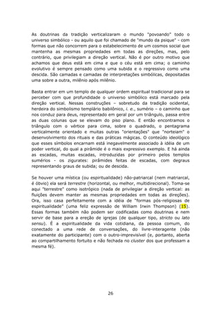 As doutrinas da tradição verticalizaram o mundo "povoando” todo o
universo simbólico - ou aquilo que foi chamado de "mundo da psique" - com
formas que não concorrem para o estabelecimento de um cosmos social que
mantenha as mesmas propriedades em todas as direções, mas, pelo
contrário, que privilegiam a direção vertical. Não é por outro motivo que
achamos que deus está em cima e que o céu está em cima; o caminho
evolutivo é sempre pensado como uma subida e o regressivo como uma
descida. São camadas e camadas de interpretações simbólicas, depositadas
uma sobre a outra, milênio após milênio.

Basta entrar em um templo de qualquer ordem espiritual tradicional para se
perceber com que profundidade o universo simbólico está marcado pela
direção vertical. Nessas construções – sobretudo da tradição ocidental,
herdeira do simbolismo templário babilônico, i. e., sumério – o caminho que
nos conduz para deus, representado em geral por um triângulo, passa entre
as duas colunas que se elevam do piso plano. E então encontramos o
triângulo com o vértice para cima, sobre o quadrado, o pentagrama
verticalmente orientado e muitas outras "orientações" que "norteiam" o
desenvolvimento dos rituais e das práticas mágicas. O conteúdo ideológico
que esses símbolos encarnam está inegavelmente associado à idéia de um
poder vertical, do qual a pirâmide é o mais expressivo exemplo. E há ainda
as escadas, muitas escadas, introduzidas por primeiro pelos templos
sumérios - os zigurates: pirâmides feitas de escadas, com degraus
representando graus de subida; ou de descida.

Se houver uma mística (ou espiritualidade) não-patriarcal (nem matriarcal,
é óbvio) ela será terrestre (horizontal, ou melhor, multidirecional). Toma-se
aqui "terrestre" como isotrópico (nada de privilegiar a direção vertical: as
fluições devem manter as mesmas propriedades em todas as direções).
Ora, isso casa perfeitamente com a idéia de “formas pós-religiosas de
espiritualidade” (uma feliz expressão de William Irwin Thompson) (15).
Essas formas também não podem ser codificadas como doutrinas e nem
servir de base para a ereção de igrejas (de qualquer tipo, stricto ou lato
sensu). É a espiritualidade da vida cotidiana, da pessoa comum, do
conectado a uma rede de conversações, do livre-interagente (não
exatamente do participante) com o outro-imprevisível (e, portanto, aberta
ao compartilhamento fortuito e não fechada no cluster dos que professam a
mesma fé).




                                     26
 