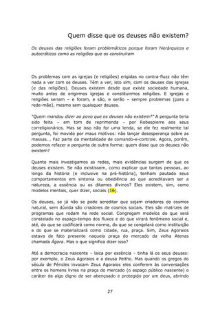 Quem disse que os deuses não existem?

Os deuses das religiões foram problemáticos porque foram hierárquicos e
autocráticos como as religiões que os construíram




Os problemas com as igrejas (e religiões) erigidas no contra-fluzz não têm
nada a ver com os deuses. Têm a ver, isto sim, com os deuses das igrejas
(e das religiões). Deuses existem desde que existe sociedade humana,
muito antes de erigirmos igrejas e constituirmos religiões. E igrejas e
religiões seriam – e foram, e são, e serão – sempre problemas (para a
rede-mãe), mesmo sem quaisquer deuses.

“Quem mandou dizer ao povo que os deuses não existem?” A pergunta teria
sido feita – em tom de reprimenda – por Robespierre aos seus
correligionários. Mas se isso não for uma lenda, se ele fez realmente tal
pergunta, foi movido por maus motivos: não lançar desesperança sobre as
massas... Faz parte da mentalidade de comando-e-controle. Agora, porém,
podemos refazer a pergunta de outra forma: quem disse que os deuses não
existem?

Quanto mais investigamos as redes, mais evidências surgem de que os
deuses existem. Se não existissem, como explicar que tantas pessoas, ao
longo da história (e inclusive na pré-história), tenham pautado seus
comportamentos em sintonia ou obediência ao que acreditavam ser a
natureza, a essência ou os ditames divinos? Eles existem, sim, como
modelos mentais, quer dizer, sociais (16).

Os deuses, se já não se pode acreditar que sejam criadores do cosmos
natural, sem dúvida são criadores de cosmos sociais. Eles são matrizes de
programas que rodam na rede social. Congregam modelos do que será
constelado no espaço-tempo dos fluxos e do que virará fenômeno social e,
até, do que se codificará como norma, do que se congelará como instituição
e do que se materializará como cidade, rua, praça. Sim, Zeus Agoraios
estava de fato presente naquela praça do mercado da velha Atenas
chamada Ágora. Mas o que significa dizer isso?

Até a democracia nascente – laica por essência – tinha lá os seus deuses:
por exemplo, o Zeus Agoraios e a deusa Peitho. Mas quando os gregos do
século de Péricles invocam Zeus Agoraios eles conferem às conversações
entre os homens livres na praça do mercado (o espaço público nascente) o
caráter de algo digno de ser abençoado e protegido por um deus, abrindo


                                   27
 