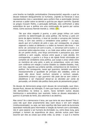 uma brecha na tradição centralizadora (hierarquizante) segundo a qual os
deuses tratavam desigualmente os humanos, ungindo os hierarcas e seus
representantes (reis e sacerdotes) para conferir-lhes a autorização (divina)
de exercer o poder sobre os demais e guiá-los por algum caminho. Quando
os gregos invocam Peitho, a persuação deificada, eles confrontam a idéia
autocrática de que a política era uma continuação da guerra por outros
meios. Como escreveu Hannah Arendt (c. 1950) (17):

      “No que dizia respeito à guerra, a polis grega trilhou um outro
      caminho na determinação da coisa política. Ela formou a polis em
      torno da ágora homérica, o local de reunião e conversa dos homens
      livres, e com isso centrou a verdadeira coisa política’ — ou seja,
      aquilo que só é próprio da polis e que, por conseguinte, os gregos
      negavam a todos os bárbaros e a todos os homens não-livres — em
      torno do conversar-um-com-o-outro, o conversar-com-o-outro e o
      conversar-sobre-alguma-coisa, e viu toda essa esfera como símbolo
      de um peitho divino, uma força convincente e persuasiva que, sem
      violência e sem coação, reinava entre iguais e tudo decidia. Em
      contrapartida, a guerra e a força a ela ligada foram eliminadas por
      completo da verdadeira coisa política, que surgia e [era] válida entre
      os membros de uma polis; a polis se comportava, como um todo,
      com violência em relação a outros Estados ou cidades-Estados, mas,
      com isso, segundo sua própria opinião, comportava-se de maneira ‘a
      política’. Por conseguinte, nesse agir guerreiro, também era abolida
      necessariamente a igualdade de princípio dos cidadãos, entre os
      quais não devia haver nenhum reinante e nenhum vassalo.
      Justamente porque o agir guerreiro não pode dar-se sem ordem e
      obediência e ser impossível deixar-se as decisões por conta da
      persuasão, um âmbito não-político fazia parte do pensamento grego”.

Os deuses da democracia grega eram deuses da conversação, quer dizer,
deuses-fluzz, deuses da interação. É claro que havia um âmbito a-político e
não democrático na Grécia e, assim, havia também outros deuses
hierárquicos e autocráticos (por exemplo, todos os deuses associados à
guerra e à jornada do herói, aos vaticínios e ao destino).

Mas como? Se a democracia é laica, por que teria ela seus deuses? Pois é.
Laico não quer dizer propriamente ateu (sem deus) e sim sem religião
(institucionalizada); ou seja, ser laico significa não fazer parte da burocracia
sacerdotal instituída para intermediar a relação do homem com a divindade,
isto é: para separar o ser humano da divindade; ou, como disse Jung, para
proteger o homem da experiência de deus, abrindo sulcos para fazer
escorrer por eles as coisas que ainda virão; ou ainda – o que é a mesma



                                      28
 