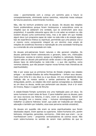 coisa – pavimentando com a crença um caminho para o futuro (e
conseqüentemente, eliminando outros caminhos, reduzindo nosso estoque
de futuros possíveis, exterminando mundos).

Não, não há nenhum problema com os deuses. Os deuses das religiões
foram problemáticos porque foram hierárquicos e autocráticos como as
religiões que os adotaram (na verdade, que os construíram para seus
propósitos). A questão relevante agora não é a de saber se existem ou não
existem deuses (uma controvérsia tola), mas a de saber em que medida
algum deus (um programa capaz de rodar na rede-mãe e de ensejar algum
tipo de experiência mística ou espiritual, permitindo que uma pessoa viva a
si mesmo como componente integral de um domínio mais amplo de
relações de existência) favorece a reprodução de uma sociedade hierárquica
ou a emersão de uma sociedade-em-rede.

Os deuses pré-patriarcais foram naturais e não geraram religiões. Os
deuses patriarcais foram sobrenaturais e geraram, estes sim, instituições
hierárquicas: escolas (e ensino), igrejas (e religiões) e, sobretudo, Estados.
(Quem sabe os deuses pós-patriarcais serão sociais e não gerarão nenhum
desses tipos de deformações na rede-mãe – o que não significa, como
veremos adiante, que não possam inspirar novas formas mais interativas de
espiritualidade).

Não é por acaso que as primeiras formas de Estado erigidas nas cidades
antigas – as cidades-Estados da velha Mesopotâmia – tinham seus deuses.
Cada uma tinha lá o seu deus ou a sua deusa. Um eco empalidecido dessa
tradição são os nossos santos e santas padroeiros de cidades. Na
Antiguidade, porém, as cidades não eram apenas consagradas ou dedicadas
ao um deus ou deusa, senão que pertenciam aos deuses. Uruk e Ur eram
de Innana, Nippur e Lagash de Ninurta

A cidade-Estado-Templo sumeriana era uma habitação para um deus. Os
seres humanos viviam nelas de favor. E para trabalhar para os deuses, para
ser seus escravos (os feitores, é claro, eram os sacerdotes). Adorar (ter
uma devoção) era a mesma coisa – inclusive etimologicamente – que
trabalhar (a palavra hebraica ‘avod’, que pode ser traduzida por devoção,
adoração e também por trabalho, ecoa esse perverso sentido ancestral).

Os deuses em questão não eram os seres espiritualizados que foram
idealizados depois. Eram apenas os superiores. Sobre-humanos sim, porém
belicosos, intrigantes, genocidas, carnívoros... Está claro que eram – ou se
manifestavam como – programas verticalizadores do cosmos social. Não
eram sobre-humanos no sentido de serem mais perfeitos do que os



                                     29
 