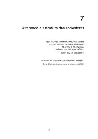 7
Alterando a estrutura das sociosferas



                Aqui estamos, engatinhando pelas frestas
                   entre as paredes da Igreja, do Estado,
                                 da Escola e da Empresa,
                          todos os monolitos paranóicos.
                                 Hakim Bey em Caos (1984)



           O melhor da religião é que ela produz hereges.
             Ernst Bloch em O ateísmo no cristianismo (1968)




                   3
 