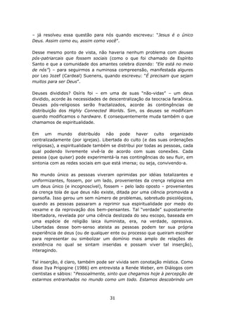 – já resolveu essa questão para nós quando escreveu: “Jesus é o único
Deus. Assim como eu, assim como você”.

Desse mesmo ponto de vista, não haveria nenhum problema com deuses
pós-patriarcais que fossem sociais (como o que foi chamado de Espírito
Santo e que a comunidade dos amantes celebra dizendo: “Ele está no meio
de nós”) – para seguirmos a numinosa compreensão, manifestada algures
por Leo Jozef (Cardeal) Suenens, quando escreveu: “É precisam que sejam
muitos para ser Deus”.

Deuses divididos? Osíris foi – em uma de suas “não-vidas” – um deus
dividido, acorde às necessidades de descentralização da teocracia faraônica.
Deuses pós-religiosos serão fractalizados, acorde às contingências de
distribuição dos Highly Connected Worlds. Sim, os deuses se modificam
quando modificamos o hardware. E consequentemente muda também o que
chamamos de espiritualidade.

Em um mundo distribuído não pode haver culto organizado
centralizadamente (por igrejas). Libertada do culto (e das suas ordenações
religiosas), a espiritualidade também se distribui por todas as pessoas, cada
qual podendo livremente vivê-la de acordo com suas conexões. Cada
pessoa (que quiser) pode experimentá-la nas contingências do seu fluir, em
sintonia com as redes sociais em que está imersa; ou seja, convivendo-a.

No mundo único as pessoas viveram oprimidas por idéias totalizantes e
uniformizantes, fossem, por um lado, provenientes da crença religiosa em
um deus único (e incognoscível), fossem – pelo lado oposto – provenientes
da crença tola de que deus não existe, ditada por uma ciência promovida a
pansofia. Isso gerou um sem número de problemas, sobretudo psicológicos,
quando as pessoas passaram a reprimir sua espiritualidade por medo do
vexame e da reprovação dos bem-pensantes. Tal “verdade” supostamente
libertadora, revelada por uma ciência deslizada do seu escopo, baseada em
uma espécie de religião laica iluminista, era, na verdade, opressiva.
Libertadas desse bom-senso ateista as pessoas podem ter sua própria
experiência de deus (ou de qualquer ente ou processo que queiram escolher
para representar ou simbolizar um domínio mais amplo de relações de
existência no qual se sintam inseridas e possam viver tal inserção),
interagindo.

Tal inserção, é claro, também pode ser vivida sem conotação mística. Como
disse Ilya Prigogine (1986) em entrevista a Renée Weber, em Diálogos com
cientistas e sábios: “Pessoalmente, sinto que chegamos hoje à percepção de
estarmos entranhados no mundo como um todo. Estamos descobrindo um



                                     31
 
