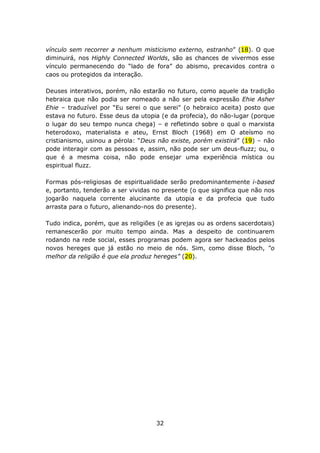vínculo sem recorrer a nenhum misticismo externo, estranho” (18). O que
diminuirá, nos Highly Connected Worlds, são as chances de vivermos esse
vínculo permanecendo do “lado de fora” do abismo, precavidos contra o
caos ou protegidos da interação.

Deuses interativos, porém, não estarão no futuro, como aquele da tradição
hebraica que não podia ser nomeado a não ser pela expressão Ehie Asher
Ehie – traduzível por “Eu serei o que serei” (o hebraico aceita) posto que
estava no futuro. Esse deus da utopia (e da profecia), do não-lugar (porque
o lugar do seu tempo nunca chega) – e refletindo sobre o qual o marxista
heterodoxo, materialista e ateu, Ernst Bloch (1968) em O ateísmo no
cristianismo, usinou a pérola: “Deus não existe, porém existirá” (19) – não
pode interagir com as pessoas e, assim, não pode ser um deus-fluzz; ou, o
que é a mesma coisa, não pode ensejar uma experiência mística ou
espiritual fluzz.

Formas pós-religiosas de espiritualidade serão predominantemente i-based
e, portanto, tenderão a ser vividas no presente (o que significa que não nos
jogarão naquela corrente alucinante da utopia e da profecia que tudo
arrasta para o futuro, alienando-nos do presente).

Tudo indica, porém, que as religiões (e as igrejas ou as ordens sacerdotais)
remanescerão por muito tempo ainda. Mas a despeito de continuarem
rodando na rede social, esses programas podem agora ser hackeados pelos
novos hereges que já estão no meio de nós. Sim, como disse Bloch, “o
melhor da religião é que ela produz hereges” (20).




                                    32
 