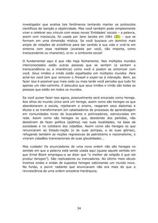 investigador que analisa tais fenômenos tentando manter os protocolos
científicos de isenção e objetividade. Mas você também pode simplesmente
viver e celebrar seu vínculo com essas novas ‘Entidades’ sociais – a palavra,
assim com maiúscula, foi usada por Jane Jacobs em 1961 (21) – que se
formam em uma dimensão mística. Se você buscava um domínio mais
amplo de relações de existência para dar sentido à sua vida e vivê-la em
sintonia com essa realidade (avaliada por você, não importa, como
transcendente ou imanente), ei-lo: o simbionte social!

O fundamental aqui é que não haja fechamento. Nos múltiplos mundos
interconectados estão outras pessoas que se sentem (e sentem a
transcendência ou a imanência) como você e podem se sintonizar com
você. Seus irmãos e irmãs estão espalhados em múltiplos mundos. Para
achá-los você tem que remover o firewall e expor-se à interação. Bem, ao
fazer isso é possível que mais cedo ou mais tarde você perceba que tudo foi
apenas um não-caminho. E descubra que seus irmãos e irmãs são todas as
pessoas que estão em todos os mundos.

Se você quiser fazer isso agora, possivelmente será encarado como herege.
Aos olhos do mundo único será um herege, assim como são hereges os que
abandonaram a escola, rejeitaram o ensino, rasgaram seus diplomas e
títulos e se transformaram em catalisadores de processos de aprendizagem
em comunidades livres de buscadores e polinizadores, estruturadas em
rede. Assim como são hereges os que, desistindo dos partidos, não
desistiram de fazer política (pública) nas suas localidades, na base da
sociedade e no cotidiano dos cidadãos. Assim como são hereges os que
renunciaram ao Estado-nação (e às suas pompas, e às suas glórias),
refugando também as noções regressivas de patriotismo e nacionalismo, e
viraram cidadãos transnacionais de suas glocalidades...

Mas cuidado! Os anunciadores de uma nova ordem não são hereges no
sentido em que a palavra está sendo usada aqui (quase aquele sentido em
que Ernst Bloch empregou-a ao dizer que “o melhor da religião é que ela
produz hereges”). São replicadores ou trancadores. No último meio século
tivemos ondas e ondas de supostos hereges vaticinando um mundo novo.
No fundo, o porvir radiante que anunciavam não era mais do que a
revivescência de uma ordem ancestral hierárquica.




                                     34
 