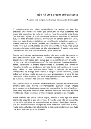 Não há uma ordem pré-existente

               A ordem está sempre sendo criada no presente da interação




O reflorescimento das idéias espiritualistas que ocorreu na New Age
provocou uma bateria de ondas que continuam até hoje quebrando nas
praias dos buscadores de todos os matizes, mais de quarenta anos depois
(se bem que, agora, já com intensidade bastante reduzida). As pessoas
que, nas mais diversas situações, procuravam um sentido para suas vidas,
tanto em experiências meditativas de recolhimento individual, quanto em
ensaios coletivos de novos padrões de convivência social, queriam, no
fundo, viver sua espiritualidade em uma época ainda pré-fluzz, mas que já
anunciava tempos vertiginosos, de alta interatividade. E saíam então para
todo lado em busca de novos caminhos, guias e mestres.

Grande parte desses exploradores, porém, não empreendia livremente ou
sem pré-conceitos suas buscas. Estavam impregnados das idéias –
assopradas e reforçadas pelos gurus que se apresentavam em profusão –
de “um novo reino de velhos magos”. Na base das mais diversas doutrinas,
seitas, sociedades e ordens espiritualistas e ocultistas que ofereciam
naquele mercado seus produtos e serviços, havia, entretanto, uma mesma
visão básica, a qual aderiam tanto físicos e biólogos de vanguarda
interessados no diálogo entre ciência e religião quanto roqueiros, quase
todos sem prestar muita atenção aos seus pressupostos: a idéia de que
havia uma ordem implícita (ou implicada) pré-existente em alguma esfera
da realidade, oculta ou não acessível imediatamente.

Eles queriam então ter acesso a essa ordem pura, queriam estabelecer uma
sintonia com esse modelo não-manifestado, queriam atingir estados
superiores de consciência para contemplar essa espécie de Unimatrix One e,
para tanto, lançavam mão dos mais variados exercícios reflexivos, técnicas
meditativas, rituais teúrgicos, práticas mágicas e processos de iniciação.

Ainda vivemos nas bordas dessas vagas, embora a New Age não tenha
acontecido segundo o que foi previsto. O mundo único não se reencantou
com o reflorescimento de espiritualidades ancestrais. Ainda bem. Porque o
que está acontecendo nos múltiplos mundos altamente conectados é muito,
muito mais profundo, mais abrangente e mais surpreendente do que tudo
que anunciaram os gurus da nova era.




                                   35
 