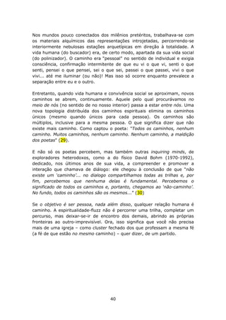 Nos mundos pouco conectados dos milênios pretéritos, trabalhava-se com
os materiais alquímicos das representações introjetadas, percorrendo-se
interiormente nebulosas estações arquetípicas em direção à totalidade. A
vida humana (do buscador) era, de certo modo, apartada da sua vida social
(do polinizador). O caminho era “pessoal” no sentido de individual e exigia
consciência, confirmação intermitente de que eu vi o que vi, senti o que
senti, pensei o que pensei, sei o que sei, passei o que passei, vivi o que
vivi... até me iluminar (ou não)! Mas isso só ocorre enquanto prevalece a
separação entre eu e o outro.

Entretanto, quando vida humana e convivência social se aproximam, novos
caminhos se abrem, continuamente. Aquele pelo qual procurávamos no
meio de nós (no sentido de no nosso interior) passa a estar entre nós. Uma
nova topologia distribuída dos caminhos espirituais elimina os caminhos
únicos (mesmo quando únicos para cada pessoa). Os caminhos são
múltiplos, inclusive para a mesma pessoa. O que significa dizer que não
existe mais caminho. Como captou o poeta: "Todos os caminhos, nenhum
caminho. Muitos caminhos, nenhum caminho. Nenhum caminho, a maldição
dos poetas" (29).

E não só os poetas percebem, mas também outras inquiring minds, de
exploradores heterodoxos, como a do físico David Bohm (1970-1992),
dedicado, nos últimos anos de sua vida, a compreender e promover a
interação que chamava de diálogo: ele chegou à conclusão de que “não
existe um ‘caminho’... no dialogo compartilhamos todas as trilhas e, por
fim, percebemos que nenhuma delas é fundamental. Percebemos o
significado de todos os caminhos e, portanto, chegamos ao ‘não-caminho’.
No fundo, todos os caminhos são os mesmos...” (30)

Se o objetivo é ser pessoa, nada além disso, qualquer relação humana é
caminho. A espiritualidade-fluzz não é percorrer uma trilha, completar um
percurso, mas deixar-se-ir de encontro dos demais, abrindo as próprias
fronteiras ao outro-imprevisível. Ora, isso significa que você não precisa
mais de uma igreja – como cluster fechado dos que professam a mesma fé
(a fé de que estão no mesmo caminho) – quer dizer, de um partido.




                                    40
 