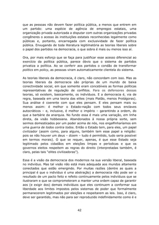 que as pessoas não devem fazer política pública, a menos que entrem em
um partido: uma espécie de agência de empregos estatais, uma
organização privada autorizada a disputar com outras organizações privadas
congêneres o acesso às instituições estatais reconhecidas legalmente como
públicas e, portanto, encarregada com exclusividade de fazer política
pública. Enxugando de toda literatura legitimatória as teorias liberais sobre
o papel dos partidos na democracia, o que sobra é mais ou menos isso aí.

Ora, por mais esforço que se faça para justificar esse acesso diferencial ao
exercício da política pública, parece óbvio que o sistema de partidos
privatiza a política. Ao se conferir aos partidos o condão de transformar
politics em policy, as pessoas viram automaticamente clientela do sistema.

As teorias liberais da democracia, é claro, não concordam com isso. Mas as
teorias liberais da democracia são próprias de um mundo de baixa
conectividade social, em que somente eram concebíveis as formas políticas
representativas de regulação de conflitos. Para os defensores dessas
teorias, só existem, basicamente, os indivíduos. E a democracia é, via de
regra, baseada em uma teoria das elites (mais Platão, menos Protágoras).
Sua análise é coerente com que eles pensam. E eles pensam mais ou
menos assim: é melhor o Estado-nação com todos seus enclaves
autocráticos – e, inclusive, é melhor o império – garantindo a ordem, do
que a barbárie da anarquia. No fundo essa é mais uma variação, em linha
direta, da visão hobbesiana. Abandonados à nossa própria sorte, sem
sermos domesticados por um poder acima de nós, nos engalfinharíamos em
uma guerra de todos contra todos. Então o Estado tem, para eles, um papel
civilizador (assim como, para alguns, também tem esse papel a religião:
pois se não houver um deus – dizem – tudo é permitido, tudo seria possível
em termos morais). O que se requer, apenas, é que esse Estado seja
legitimado pelos cidadãos em eleições limpas e períodicas e que os
governos eleitos respeitem as regras do direito (interpretadas também, é
claro, pelas tais “elites civilizadoras”).

Essa é a visão da democracia dos modernos na sua versão liberal, baseada
no indivíduo. Mas tal visão não está mais adequada aos mundos altamente
conectados que estão emergindo. Por muitas razões (dentre as quais a
principal é que o indivíduo é uma abstração) a democracia não pode ser o
resultado de um pacto feito e refeito continuamente pelos indivíduos que se
ilustraram e que se comprometeram a manter uma ordem capaz de garantir
aos (e exigir dos) demais indivíduos que eles continuem a conformar sua
liberdade aos limites impostos pelos sistemas de poder que formalmente
permanecerem legitimados por eleições e respeitarem as leis. Isso, é claro,
deve ser garantido, mas não para ser reproduzido indefinidamente como é e



                                     42
 