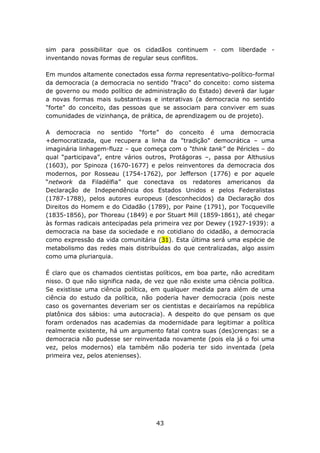 sim para possibilitar que os cidadãos continuem - com liberdade -
inventando novas formas de regular seus conflitos.

Em mundos altamente conectados essa forma representativo-político-formal
da democracia (a democracia no sentido "fraco" do conceito: como sistema
de governo ou modo político de administração do Estado) deverá dar lugar
a novas formas mais substantivas e interativas (a democracia no sentido
"forte" do conceito, das pessoas que se associam para conviver em suas
comunidades de vizinhança, de prática, de aprendizagem ou de projeto).

A democracia no sentido “forte” do conceito é uma democracia
+democratizada, que recupera a linha da "tradição" democrática – uma
imaginária linhagem-fluzz – que começa com o “think tank” de Péricles – do
qual “participava”, entre vários outros, Protágoras –, passa por Althusius
(1603), por Spinoza (1670-1677) e pelos reinventores da democracia dos
modernos, por Rosseau (1754-1762), por Jefferson (1776) e por aquele
“network da Filadélfia” que conectava os redatores americanos da
Declaração de Independência dos Estados Unidos e pelos Federalistas
(1787-1788), pelos autores europeus (desconhecidos) da Declaração dos
Direitos do Homem e do Cidadão (1789), por Paine (1791), por Tocqueville
(1835-1856), por Thoreau (1849) e por Stuart Mill (1859-1861), até chegar
às formas radicais antecipadas pela primeira vez por Dewey (1927-1939): a
democracia na base da sociedade e no cotidiano do cidadão, a democracia
como expressão da vida comunitária (31). Esta última será uma espécie de
metabolismo das redes mais distribuídas do que centralizadas, algo assim
como uma pluriarquia.

É claro que os chamados cientistas políticos, em boa parte, não acreditam
nisso. O que não significa nada, de vez que não existe uma ciência política.
Se existisse uma ciência política, em qualquer medida para além de uma
ciência do estudo da política, não poderia haver democracia (pois neste
caso os governantes deveriam ser os cientistas e decairíamos na república
platônica dos sábios: uma autocracia). A despeito do que pensam os que
foram ordenados nas academias da modernidade para legitimar a política
realmente existente, há um argumento fatal contra suas (des)crenças: se a
democracia não pudesse ser reinventada novamente (pois ela já o foi uma
vez, pelos modernos) ela também não poderia ter sido inventada (pela
primeira vez, pelos atenienses).




                                    43
 