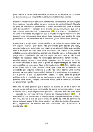 para realizar a democracia na cidade, na base da sociedade e no cotidiano
do cidadão enquanto integrante da comunidade (koinonia) política.

Foram os modernos que tentaram transformar a democracia em um projeto
inter-nacional (ou seja, válido para um conjunto de nações-Estado). Mas ela
só pode se materializar plenamente – como percebeu com toda a clareza
John Dewey (1927) – no local: é um projeto vicinal, comunitário, que tem a
ver com um modo-de-vida compartilhado (32). E é mais o “metabolismo”
de uma comunidade de projeto do que o projeto de alguns interessados em
conduzir uma comunidade para algum lugar segundo seus pontos de vista
particulares ou para satisfazer seus interesses (outra definição de partido).

A democracia surgiu como uma experiência de redes de conversações em
um espaço público, quer dizer, não privatizado pelo Estado (no caso,
representado pelos autocratas que governaram Atenas). Não teria surgido
sem a formação de uma rede local distribuída em Atenas e em outras
cidades que experimentaram a democracia. Quando surge, a democracia já
surge como movimento de desconstituição de autocracia e não como
modelo de sociedade ideal. As instituições democráticas foram criadas –
casuísticamente mesmo – para afastar qualquer risco de retorno ao poder
do tirano Psístrato e seus filhos a partir da experimentação de redes de
conversações em um espaço (que se tornou) público (33). Sim, público não
é um dado, não é uma condição inicial que possa ser estabelecida ou
decretada por alguma instância a partir ‘de cima’ (como uma norma
exarada ex ante pelo Estado-nação). Público é o resultado de um processo.
Só é público o que foi publicizado. Depois, é claro, pode-se pactuar
politicamente o resultado que se estabeleceu a partir do processo social,
gerando uma norma, sempre transitória, válida para o âmbito da instância
de governança vigente.

Mas não se pode pactuar que o acesso ao público só se dê a partir da
guerra (ou da política como continuação da guerra por outros meios – o que
é mesma coisa) entre organizações privadas. Um pacto absurdo como esse
– baseado na perversa fórmule inversa de Clausewitz-Lenin (34) – é
contraditório nos seus termos e investe contra o próprio sentido de público.
Por isso, diga-se o que se quiser dizer, do ponto de vista da democracia
(uma realidade coeva à da esfera pública), partidos são instituições contra-
fluzz, regressivas na medida em que concorrem para autocratizar a
democracia (35).




                                     45
 