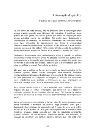 A formação do público

                            O público só se pode conformar por emergência




De um ponto de vista político, não há problema com a competição entre
grupos privados quando seus objetivos são privados. O problema surge
quando se quer gerar um sentido público por meio da competição entre
grupos privados (como os partidos). Foi assim que, decalcando a
racionalidade do mercado, os modernos cometeram uma confusão brutal
entre tipos diferentes de agenciamento que levou à irresponsável
identificação entre democracia e capitalismo (e tão perdidos ficaram em sua
confusão que agora não sabem nem explicar direito a onda de capitalismo
autoritário que nos atinge nos últimos anos, sobretudo a partir da China).

Predominou amplamente uma desinteligência sobre a questão do público
nos últimos séculos do mundo único. As pessoas achavam que público era o
resultado de uma declaração legal, legitimada por um pacto dito social, mas
promovido e garantido pelo Estado. Bastava que a lei decretasse que uma
coisa era pública e pronto! Estava feita a mágica.

Não viam que o público se forma, sim, a partir de inputs privados porém
somente quando esses inputs interagem coletivamente formando
configurações complexas que brotam por emergência. E não podiam mesmo
ver isso porquanto as categorias sociológicas e políticas que utilizavam
eram impotentes para analisar a intimidade do que chamavam de
sociedade, ou seja, para captar a fenomenologia da rede social.

Sem buscar novos constructs para entender uma realidade diferente
daquela em que as velhas concepções, que reificavam essa abstração
chamada indivíduo, foram forjadas, não há saída. Dificilmente se poderá
entender a emergência e outros processos acompanhantes da complexidade
social.

Agora percebemos a necessidade a lançar mão de outros conceitos para
tentar descrever a formação do público. Hoje podemos dizer que a
diversidade das iniciativas da sociedade civil é capaz de gerar uma ordem
bottom up. E que a partir de certo grau de complexidade, a pulverização de
iniciativas privadas acaba gerando um tipo de regulação emergente.
Quando milhares de micromotivos diferentes entram em interação, é
possível se constituir um sentido coletivo comum que não está mais




                                    46
 