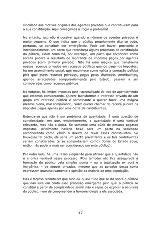 vinculado aos motivos originais dos agentes privados que contribuíram para
a sua constituição. Aqui começamos a roçar o problema!

No entanto, isso não é possível quando o número de agentes privados é
muito pequeno. O que indica que o público propriamente dito só pode,
portanto, se constituir por emergência. Pode até haver, provisória e
intencionalmente, um pacto que reconheça alguns processos de constituição
do público, assim como há, por exemplo, um pacto que reconhece como
receita pública o resultado do montante de impostos pagos por agentes
privados (com dinheiro privado). Não há uma mágica que transforma
nossos recursos privados em recursos públicos quando pagamos impostos:
há um assentimento social, que reconhece como válida a operação política
pela qual esses recursos privados, pagos pelos chamados contribuintes,
quando arrecadados compulsoriamente pelo Estado, passam a ser
considerados como recursos públicos.

No entanto, há limites impostos pela racionalidade do tipo de agenciamento
que estamos considerando. Querer transformar o interesse privado de um
grupo em interesse público é semelhante a querer fazer uma mágica
mesmo. Seria, mal comparando, como querer chamar de receita pública os
impostos pagos apenas por uma dúzia de contribuintes.

Entenda-se que não é um problema de quantidade. É uma questão de
complexidade, em que, evidentemente, a quantidade é uma variável
relevante, mas não a única. Se somente uma dúzia de pessoas pagasse
impostos, dificilmente haveria base para um pacto na sociedade
reconhecendo como válido o direito de taxar esses contribuintes. Se
houvesse tal pacto, ele seria um pacto privatizante e os tais contribuintes
seriam considerados (e se comportariam como) donos do Estado (que,
então, não poderia mais ser considerado um ente público).

Por outro lado, há uma razão eloqüente para afirmar que a quantidade não
é a única variável nesse processo. Pois também não fica assegurada a
formação do público pela simples soma – ou a totalização ex post e
inorgânica – de imputs privados, mesmo que as parcelas dessa soma
expressem quantitativamente a opinião da maioria de uma população.

Mas é forçoso reconhecer que tudo ou quase tudo que se diz sobre o público
que não leva em conta esse processo emergente pelo qual o público se
constitui a partir da complexidade social não é capaz de explicar a natureza
do público, nem de compreender a fenomenologia a ele associada.




                                    47
 
