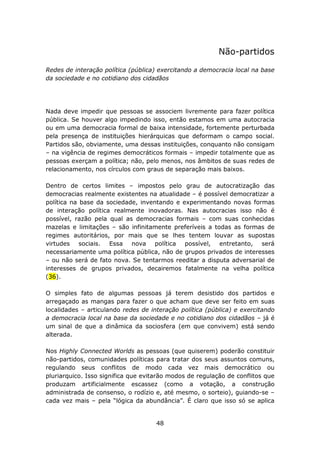 Não-partidos

Redes de interação política (pública) exercitando a democracia local na base
da sociedade e no cotidiano dos cidadãos




Nada deve impedir que pessoas se associem livremente para fazer política
pública. Se houver algo impedindo isso, então estamos em uma autocracia
ou em uma democracia formal de baixa intensidade, fortemente perturbada
pela presença de instituições hierárquicas que deformam o campo social.
Partidos são, obviamente, uma dessas instituições, conquanto não consigam
– na vigência de regimes democráticos formais – impedir totalmente que as
pessoas exerçam a política; não, pelo menos, nos âmbitos de suas redes de
relacionamento, nos círculos com graus de separação mais baixos.

Dentro de certos limites – impostos pelo grau de autocratização das
democracias realmente existentes na atualidade – é possível democratizar a
política na base da sociedade, inventando e experimentando novas formas
de interação política realmente inovadoras. Nas autocracias isso não é
possível, razão pela qual as democracias formais – com suas conhecidas
mazelas e limitações – são infinitamente preferíveis a todas as formas de
regimes autoritários, por mais que se lhes tentem louvar as supostas
virtudes sociais. Essa nova política possível, entretanto, será
necessariamente uma política pública, não de grupos privados de interesses
– ou não será de fato nova. Se tentarmos reeditar a disputa adversarial de
interesses de grupos privados, decairemos fatalmente na velha política
(36).

O simples fato de algumas pessoas já terem desistido dos partidos e
arregaçado as mangas para fazer o que acham que deve ser feito em suas
localidades – articulando redes de interação política (pública) e exercitando
a democracia local na base da sociedade e no cotidiano dos cidadãos – já é
um sinal de que a dinâmica da sociosfera (em que convivem) está sendo
alterada.

Nos Highly Connected Worlds as pessoas (que quiserem) poderão constituir
não-partidos, comunidades políticas para tratar dos seus assuntos comuns,
regulando seus conflitos de modo cada vez mais democrático ou
pluriarquico. Isso significa que evitarão modos de regulação de conflitos que
produzam artificialmente escassez (como a votação, a construção
administrada de consenso, o rodízio e, até mesmo, o sorteio), guiando-se –
cada vez mais – pela “lógica da abundância”. É claro que isso só se aplica


                                     48
 