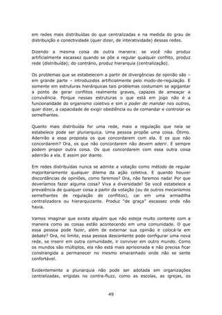 em redes mais distribuídas do que centralizadas e na medida do grau de
distribuição e conectividade (quer dizer, de interatividade) dessas redes.

Dizendo a mesma coisa de outra maneira: se você não produz
artificialmente escassez quando se põe a regular qualquer conflito, produz
rede (distribuída); do contrário, produz hierarquia (centralização).

Os problemas que se estabelecem a partir de divergências de opinião são –
em grande parte – introduzidos artificialmente pelo modo-de-regulação. E
somente em estruturas hierárquicas tais problemas costumam se agigantar
a ponto de gerar conflitos realmente graves, capazes de ameaçar a
convivência. Porque nessas estruturas o que está em jogo não é a
funcionalidade do organismo coletivo e sim o poder de mandar nos outros,
quer dizer, a capacidade de exigir obediência ou de comandar e controlar os
semelhantes.

Quanto mais distribuída for uma rede, mais a regulação que nela se
estabelece pode ser pluriarquica. Uma pessoa propõe uma coisa. Ótimo.
Aderirão a essa proposta os que concordarem com ela. E os que não
concordarem? Ora, os que não concordarem não devem aderir. E sempre
podem propor outra coisa. Os que concordarem com essa outra coisa
aderirão a ela. E assim por diante.

Em redes distribuídas nunca se admite a votação como método de regular
majoritariamente qualquer dilema da ação coletiva. E quando houver
discordâncias de opiniões, como faremos? Ora, não faremos nada! Por que
deveríamos fazer alguma coisa? Viva a diversidade! Se você estabelece a
prevalência de qualquer coisa a partir da votação (ou de outros mecanismos
semelhantes de regulação de conflitos), cai em uma armadilha
centralizadora ou hierarquizante. Produz “de graça” escassez onde não
havia.

Vamos imaginar que exista alguém que não esteja muito contente com a
maneira como as coisas estão acontecendo em uma comunidade. O que
essa pessoa pode fazer, além de externar sua opinião e colocá-la em
debate? Ora, no limite, essa pessoa descontente pode configurar uma nova
rede, se inserir em outra comunidade, ir conviver em outro mundo. Como
os mundos são múltiplos, ela não está mais aprisionada e não precisa ficar
constrangida a permanecer no mesmo emaranhado onde não se sente
confortável.

Evidentemente a pluriarquia não pode ser adotada em organizações
centralizadas, erigidas no contra-fluzz, como as escolas, as igrejas, os



                                    49
 