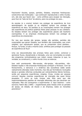 Fascinante! Escolas, igrejas, partidos, Estados, empresas hierárquicas:
construímos tais instituições – que continuam reproduzindo o velho mundo;
sim, são elas que fazem isso – como artifícios para escapar da interação,
para ficar do “lado de fora” do abismo, para nos proteger do caos...

As escolas (e o ensino) tentam nos proteger da experiência da livre
aprendizagem. As igrejas (e as religiões) tentam nos proteger da
experiência de deus. Os partidos (e as corporações) tentam nos proteger
das experiências da política (pública) feitas pelas pessoas no seu cotidiano.
Os Estados tentam nos proteger das experiências glocais (de localismo
cosmopolita). E as empresas (hierárquicas) tentam nos proteger da
experiência de empreender.

Por isso que escolas são igrejas, igrejas são partidos, partidos são
corporações que geram Estados, que também são corporações, que viram
religiões, que reproduzem igrejas, que se comportam como partidos...
Porque, no fundo, é tudo a mesma coisa: artifícios para proteger as pessoas
da experiência de fluzz!

Uma vez desconstituídos tais arranjos feitos para conter, contorcer e
aprisionar fluxos, disciplinando a interação, uma vez corrompidos os scripts
dos programas verticalizadores que rodam nessas máquinas (e que, na
verdade, as constituem), o velho mundo único se esboroa.

Isso está acontecendo. Não-escolas, não-igrejas, não-partidos, não-
Estados-nações e não-empresas-hierárquicas começam a florescer. Com tal
florescimento, a estrutura e a dinâmica das sociosferas estão sendo
radicalmente alteradas neste momento, mas não por formidáveis revoluções
épicas e grandes reformas conduzidas por extraordinários líderes heróicos,
senão por pequenas experiências, singelas, líricas, vividas por pessoas
comuns! Aquelas mesmas experiências de interação das quais fomos
poupados. É como se tudo tivesse sido feito para que não
experimentássemos padrões de interação diferentes dos que deveriam ser
replicados. Mas nós começamos a experimentar. E “aqui estamos – como
escreveu Hakim Bey (1984) – engatinhando pelas frestas entre as paredes
da Igreja, do Estado, da Escola e da Empresa, todos os monolitos
paranóicos”.




                                     5
 