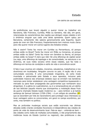 Estado

                                                  Um delírio de raiz belicista




As preferências que levam alguém a querer morar ou trabalhar em
Barcelona, São Francisco, Curitiba, Milão ou Genebra, não são, em geral,
relacionadas às características das nações que abrigam essas cidades e sim
à dinâmica singular que cada uma delas apresenta. Quem optou por
Barcelona, certamente não optaria genericamente pela Espanha. Quem
gosta de viver em São Francisco, freqüentemente tem motivos muito claros
para não querer morar em outros lugares dos Estados Unidos.

Não é assim? Tanto faz morar em Curitiba ou Pernambuco, só porque
ambas estão no Brasil? Tanto faz morar em Milão ou Consenza, só porque
ambas estão na Itália? Tanto faz morar em Genebra ou Berna, só porque
ambas estão na Suíça? É claro que não! Há uma diferença de capital social
(ou seja, uma diferença de topologia e de conectividade, na estrutura e na
dinâmica, de suas redes sociais) entre essas cidades, que faz toda a
diferença em termos de condições e estilo de vida e convivência social.

O fato é que vivemos em cidades, moramos, estudamos, trabalhamos e nos
divertimos em localidades. Ninguém convive no país. A nação não é uma
comunidade concreta. É uma comunidade imaginária, de certo modo
inventada e patrocinada pelo Estado e seus aparatos, inclusive pela
publicidade massiva das empresas estatais (que se enrolam nas bandeiras
nacionais para tentar estabelecer uma vantagem competitiva bypassando o
mercado ou para fazer propaganda dos governantes que nomearam seus
dirigentes). E a pátria (e o patriotismo), ou é a remanescência de um delírio
de raiz belicista (aquele mesmo que acompanhou a instalação desse fruto
da guerra chamado Estado-nação moderno) ou – para lembrar a já batida
sentença de Samuel Johnson (1709-1784) – é um refúgio de canalhas (37)
que se escondem por trás do nacionalismo para proteger seus interesses ou
levar vantagem sobre os concorrentes, em geral no campo econômico, por
certo, mas também no político.

Mas as profundas mudanças sociais que estão ocorrendo nas últimas
décadas estão criando condições favoráveis à independência das cidades do
ponto de vista do desenvolvimento local. Fala-se aqui – entenda-se bem –
das cidades como redes de múltiplas comunidades, e não propriamente das
instâncias locais do Estado (central ou regional), das prefeituras e das




                                     51
 