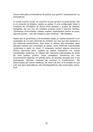 outras instituições privatizadoras da política que querem “representá-las” ou
comandá-las.

O mundo humano-social, ao contrário do que pensam os governantes, não
é um conjunto de Estados, nações ou países. É uma configuração móvel e
complexa de infinidades de fluxos entre pessoas e grupos de pessoas,
agregadas, por sua vez, em múltiplos arranjos locais e setoriais: famílias,
vizinhanças, comunidades, cidades, regiões, organizações (dentre as quais,
algumas poucas – que não chegam a duas centenas – são Estados).

Depois que se generalizou a forma Estado-nação, as cidades passaram a ser
localidades de um país (devendo-se entender por isso que elas passaram a
ser instâncias subnacionais). Para todos os efeitos, são encaradas, pelos
aparatos estatais que comandam os países, como instâncias subordinadas
(ordenadas a partir de cima). E conquanto tenham alguma autonomia
formal, figurando como sujeitos de pactos federativos em muitas
Constituições modernas, as cidades são realmente subordinadas do ponto
de vista político, jurídico, fiscal, energético, econômico etc. Seu
funcionamento depende, em grande parte, de decisões tomadas sem a sua
participação. Normas, repasses de recursos e investimentos, são
determinados por outras instâncias, de cima e de fora. E na medida em que
tudo isso gera dependência, não interdependência, são construções contra-
fluzz.




                                     52
 