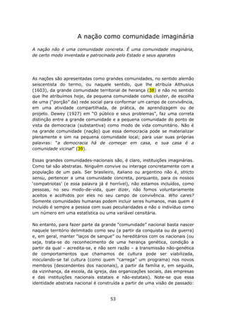 A nação como comunidade imaginária

A nação não é uma comunidade concreta. É uma comunidade imaginária,
de certo modo inventada e patrocinada pelo Estado e seus aparatos




As nações são apresentadas como grandes comunidades, no sentido alemão
seiscentista do termo, ou naquele sentido, que lhe atribuía Althusius
(1603), da grande comunidade territorial de herança (38) e não no sentido
que lhe atribuímos hoje, da pequena comunidade como cluster, de escolha
de uma (“porção” da) rede social para conformar um campo de convivência,
em uma atividade compartilhada, de prática, de aprendizagem ou de
projeto. Dewey (1927) em “O público e seus problemas”, faz uma correta
distinção entre a grande comunidade e a pequena comunidade do ponto de
vista da democracia (substantiva) como modo de vida comunitário. Não é
na grande comunidade (nação) que essa democracia pode se materializar
plenamente e sim na pequena comunidade local; para usar suas próprias
palavras: “a democracia há de começar em casa, e sua casa é a
comunidade vicinal” (39).

Essas grandes comunidades-nacionais são, é claro, instituições imaginárias.
Como tal são abstratas. Ninguém convive ou interage concretamente com a
população de um país. Ser brasileiro, italiano ou argentino não é, stricto
sensu, pertencer a uma comunidade concreta, porquanto, para os nossos
‘compatriotas’ (e essa palavra já é horrível), não estamos incluídos, como
pessoas, no seu modo-de-vida, quer dizer, não fomos voluntariamente
aceitos e acolhidos por eles no seu campo de convivência. Who cares?
Somente comunidades humanas podem incluir seres humanos, mas quem é
incluído é sempre a pessoa com suas peculiaridades e não o indivíduo como
um número em uma estatística ou uma variável censitária.

No entanto, para fazer parte da grande “comunidade” nacional basta nascer
naquele território delimitado como seu (a partir da conquista ou da guerra)
e, em geral, manter “laços de sangue” ou hereditários com os nacionais (ou
seja, trata-se do reconhecimento de uma herança genética, condição a
partir da qual – acredita-se, e não sem razão – a transmissão não-genética
de comportamentos que chamamos de cultura pode ser viabilizada,
inoculando-se tal cultura (como quem “carrega” um programa) nos novos
membros (descendentes dos nacionais), a partir da família e, em seguida,
da vizinhança, da escola, da igreja, das organizações sociais, das empresas
e das instituições nacionais estatais e não-estatais). Note-se que essa
identidade abstrata nacional é construída a partir de uma visão de passado:


                                    53
 