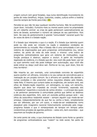 origem comum (em geral forjada), raça (uma identificação inconsistente do
ponto de vista científico), língua, costumes, credos, cultura enfim e história
(escrita sempre da frente para trás) (40).

Percebe-se que não há aqui qualquer escolha humana. Não há acolhimento
(quer dizer, inclusão). Funciona mais ou menos assim como na propriedade
de um rebanho animal: as crias do gado pertencem automaticamente ao
dono da boiada, aumentam o número de cabeças do seu patrimônio. Pois
bem. No caso do pertencimento à grande “comunidade” nacional quem faz
às vezes do dono é o Estado-nação.

É o Estado que interpreta o que é a nação. É o Estado que delimita quem
pode ou não pode ser incluído na nação e estabelece condições de
pertencimento ou inclusão. Mas o Estado não é uma comunidade e sim um
sistema de organizações que gera programas verticalizadores (ou, talvez
melhor, do ponto de vista da rede social, o inverso: uma matriz de
programas verticalizadores que gera um sistema de instituições), cuja
função precípua é obstruir, separar e excluir. A partir do monopólio
legalizado da violência, é o Estado que diz: isso você não pode fazer; por tal
ou qual caminho você não pode trafegar sem autorização; aqui você não
pode entrar ou daqui você deve sair. Ponha-se na rua, quer dizer, fora do
meu território!

Não importa se, por exemplo, uma comunidade concreta de espanhóis
queira acolher um africano, incluindo-o no seu campo de convivência para a
realização de um projeto comum. Se o africano em questão não atender a
certas condições e não preencher certos requisitos ditados pelo Estado,
nada feito. E mesmo que cumpra todas as exigências, ele sempre será, aos
olhos do Estado-nação espanhol, um estrangeiro, ou seja, um estranho,
alguém que deve ser impedido de circular livremente, separado dos
“verdadeiros” espanhóis e excluído de certos direitos – o principal dos quais
o de pertencer plenamente à comunidade política que define os destinos
coletivos dos espanhóis. Sim, será um excluído político porque será – aos
olhos da autocrática realpolitik estatal – sempre alguém cujo modo-de-ser
ameaça, independentemente do que faz ou venha a fazer, simplesmente
por ser diferente, por ser um outro, o modo-de-ser estabelecido como
desejável pelo imaginário nacional historicamente construído pelo mega-
programa Estado e que é reinterpretado de tempos em tempos pelos
condomínios privados de agentes políticos – estes sim, bem concretos – que
assumem as funções de governo.

De certo ponto de vista, o que chamamos de Estado como fonte ou geratriz
de programas verticalizadores que “rodam” na rede social, faz parte da



                                     54
 