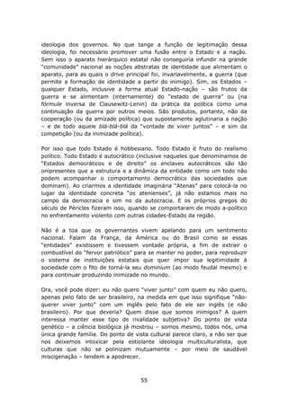 ideologia dos governos. No que tange a função de legitimação dessa
ideologia, foi necessário promover uma fusão entre o Estado e a nação.
Sem isso o aparato hierárquico estatal não conseguiria infundir na grande
“comunidade” nacional as noções abstratas de identidade que alimentam o
aparato, para as quais o drive principal foi, invariavelmente, a guerra (que
permite a formação de identidade a partir do inimigo). Sim, os Estados –
qualquer Estado, inclusive a forma atual Estado-nação – são frutos da
guerra e se alimentam (internamente) do “estado de guerra” ou (na
fórmule inversa de Clausewitz-Lenin) da prática da política como uma
continuação da guerra por outros meios. São produtos, portanto, não da
cooperação (ou da amizade política) que supostamente aglutinaria a nação
– e de todo aquele blá-blá-blá da “vontade de viver juntos” – e sim da
competição (ou da inimizade política).

Por isso que todo Estado é hobbesiano. Todo Estado é fruto do realismo
político. Todo Estado é autocrático (inclusive naqueles que denominamos de
“Estados democráticos e de direito” os enclaves autocráticos são tão
onipresentes que a estrutura e a dinâmica da entidade como um todo não
podem acompanhar o comportamento democrático das sociedades que
dominam). Ao criarmos a identidade imaginária “Atenas” para colocá-la no
lugar da identidade concreta “os atenienses”, já não estamos mais no
campo da democracia e sim no da autocracia. E os próprios gregos do
século de Péricles fizeram isso, quando se comportaram de modo a-político
no enfrentamento violento com outras cidades-Estado da região.

Não é a toa que os governantes vivem apelando para um sentimento
nacional. Falam da França, da América ou do Brasil como se essas
“entidades” existissem e tivessem vontade própria, a fim de extrair o
combustível do “fervor patriótico” para se manter no poder, para reproduzir
o sistema de instituições estatais que quer impor sua legitimidade à
sociedade com o fito de torná-la seu dominium (ao modo feudal mesmo) e
para continuar produzindo inimizade no mundo.

Ora, você pode dizer: eu não quero “viver junto” com quem eu não quero,
apenas pelo fato de ser brasileiro, na medida em que isso signifique “não-
querer viver junto” com um inglês pelo fato de ele ser inglês (e não
brasileiro). Por que deveria? Quem disse que somos inimigos? A quem
interessa manter esse tipo de rivalidade subjetiva? Do ponto de vista
genético – a ciência biológica já mostrou – somos mesmo, todos nós, uma
única grande família. Do ponto de vista cultural parece claro, a não ser que
nos deixemos intoxicar pela estiolante ideologia multiculturalista, que
culturas que não se polinizam mutuamente – por meio de saudável
miscigenação – tendem a apodrecer.



                                    55
 