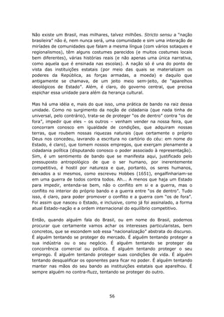 Não existe um Brasil, mas milhares, talvez milhões. Stricto sensu a “nação
brasileira” não é, nem nunca será, uma comunidade e sim uma interação de
miríades de comunidades que falam a mesma língua (com vários sotaques e
regionalismos), têm alguns costumes parecidos (e muitos costumes locais
bem diferentes), várias histórias reais (e não apenas uma única narrativa,
como aquela que é ensinada nas escolas). A nação só é una do ponto de
vista das instituições estatais (por meio das quais se materializam os
poderes da República, as forças armadas, a moeda) e daquilo que
antigamente se chamava, de um jeito meio sem-jeito, de “aparelhos
ideológicos de Estado”. Além, é claro, do governo central, que precisa
espichar essa unidade para além da herança cultural.

Mas há uma idéia e, mais do que isso, uma prática de bando na raiz dessa
unidade. Como no surgimento da noção de cidadania (que nada tinha de
universal, pelo contrário), trata-se de proteger “os de dentro” contra “os de
fora”, impedir que eles – os outros – venham vender na nossa feira, que
concorram conosco em igualdade de condições, que adquiram nossas
terras, que roubem nossas riquezas naturais (que certamente o próprio
Deus nos concedeu, lavrando a escritura no cartório do céu: em nome do
Estado, é claro), que tomem nossos empregos, que exerçam plenamente a
cidadania política (disputando conosco o poder associado à representação).
Sim, é um sentimento de bando que se manifesta aqui, justificado pelo
pressuposto antropológico de que o ser humano, por inerentemente
competitivo, é hostil por natureza e que, portanto, os seres humanos,
deixados a si mesmos, como escreveu Hobbes (1651), engalfinhariam-se
em uma guerra de todos contra todos. Ah... A menos que haja um Estado
para impedir, entenda-se bem, não o conflito em si e a guerra, mas o
conflito no interior do próprio bando e a guerra entre “os de dentro”. Tudo
isso, é claro, para poder promover o conflito e a guerra com “os de fora”.
Foi assim que nasceu o Estado, e inclusive, como já foi assinalado, a forma
atual Estado-nação e a ordem internacional do equilíbrio competitivo.

Então, quando alguém fala do Brasil, ou em nome do Brasil, podemos
procurar que certamente vamos achar os interesses particularistas, bem
concretos, que se escondem sob essa “nacionalização” abstrata do discurso.
É alguém tentando se proteger do mercado. É alguém tentando proteger a
sua indústria ou o seu negócio. É alguém tentando se proteger da
concorrência comercial ou política. É alguém tentando proteger o seu
emprego. É alguém tentando proteger suas condições de vida. É alguém
tentando desqualificar os oponentes para ficar no poder. É alguém tentando
manter nas mãos do seu bando as instituições estatais que aparelhou. É
sempre alguém no contra-fluzz, tentando se proteger do outro.




                                     56
 
