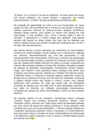 “O Brasil” é um construct. Se somos brasileiros, na maior parte do tempo,
nos nossos trabalhos, nos nossos estudos e pesquisas, nos nossos
relacionamentos, “o Brasil” não gera preferências significativas (41).

Na aceitação da legitimidade do outro e na sua incorporação em nosso
espaço de vida, não deveríamos dar a mínima se uma pessoa é brasileira,
italiana, argentina, francesa ou norte-americana. Qualquer preferência,
baseada nesses critérios, para acolher ou rejeitar uma pessoa em uma
comunidade, é uma canalhice. Sim, nunca é demais repetir o dito de
Johnson: “o patriotismo é o último refúgio dos canalhas”. Uma pessoa
decente não deveria se deixar drogar com esse tipo de ideologia que
obstrui, separa a exclui para atender a exigências hierárquicas que, ao fim e
ao cabo, são desumanizantes.

Nos últimos séculos o fervor patriótico que alimentava as “comunidades”
nacionais foi sendo obrigado a dividir espaço com o consumismo, apátrida
por natureza, internacionalizante sim, mas não glocalizante. E não
necessariamente mais humanizante. Ocorre que o processo de globalização
(ou de planetarização) começou a quebrar as fronteiras nacionais (aquelas
que são vigiadas pelo Estado nacional) em todos os campos, ensejando que
culturas não-nacionais pudessem emergir das múltiplas interações cruzadas
de pessoas de diferentes nacionalidades. Praticamente nenhum Estado-
nação, nem mesmo o mais autocrático deles, consegue mais fechar suas
fronteiras, em termos culturais, isolando seu “rebanho” do resto do mundo.
A telefonia móvel e a Internet (a despeito daquele vergonhoso acordo do
Google com os ditadores chineses, que não deve ser esquecido, conquanto
o próprio Google tenha sido levado a revê-lo, muitos anos depois)
aceleraram esse processo. De sorte que existe hoje um contingente
crescente de pessoas que não estão nem aí para identidades nacionais e
que estão se inserindo em múltiplas comunidades transnacionais,
compostas por pessoas de várias nacionalidades, a partir de suas próprias
escolhas.

No segundo capítulo do seu excelente Transforming History intitulado
“Cultural History and Complex Dynamical Systems”, William Irwin
Thompson (2001), escreveu que “toda nossa matriz de identidade baseada
em uma cultura de desejo de compra econômica e fervor patriótico está
mudando para uma nova cultura planetária...”. Mas em seguida adverte que
“explosões reacionárias [atuando “como a Inquisição e a Contra-Reforma,
que procuraram travar e reverter as forças modernizadoras da Renascença
e da Reforma”] podem prejudicar muito e atrasar a transformação cultural
por séculos a fio” (42).




                                     57
 