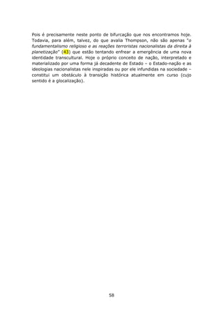 Pois é precisamente neste ponto de bifurcação que nos encontramos hoje.
Todavia, para além, talvez, do que avalia Thompson, não são apenas “o
fundamentalismo religioso e as reações terroristas nacionalistas da direita à
planetização” (43) que estão tentando enfrear a emergência de uma nova
identidade transcultural. Hoje o próprio conceito de nação, interpretado e
materializado por uma forma já decadente de Estado – o Estado-nação e as
ideologias nacionalistas nele inspiradas ou por ele infundidas na sociedade –
constitui um obstáculo à transição histórica atualmente em curso (cujo
sentido é a glocalização).




                                     58
 