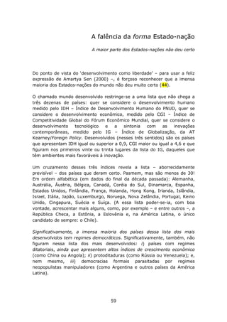 A falência da forma Estado-nação

                           A maior parte dos Estados-nações não deu certo




Do ponto de vista do ‘desenvolvimento como liberdade’ – para usar a feliz
expressão de Amartya Sen (2000) –, é forçoso reconhecer que a imensa
maioria dos Estados-nações do mundo não deu muito certo (44).

O chamado mundo desenvolvido restringe-se a uma lista que não chega a
três dezenas de países: quer se considere o desenvolvimento humano
medido pelo IDH – Índice de Desenvolvimento Humano do PNUD, quer se
considere o desenvolvimento econômico, medido pelo CGI – Índice de
Competitividade Global do Fórum Econômico Mundial, quer se considere o
desenvolvimento    tecnológico   e    a   sintonia   com    as   inovações
contemporâneas, medido pelo IG – Índice de Globalização, da AT
Kearney/Foreign Policy. Desenvolvidos (nesses três sentidos) são os países
que apresentam IDH igual ou superior a 0,9, CGI maior ou igual a 4,6 e que
figuram nos primeiros vinte ou trinta lugares da lista do IG, daqueles que
têm ambientes mais favoráveis à inovação.

Um cruzamento desses três índices revela a lista – aborrecidamente
previsível – dos países que deram certo. Pasmem, mas são menos de 30!
Em ordem alfabética (em dados do final da década passada): Alemanha,
Austrália, Áustria, Bélgica, Canadá, Coréia do Sul, Dinamarca, Espanha,
Estados Unidos, Finlândia, França, Holanda, Hong Kong, Irlanda, Islândia,
Israel, Itália, Japão, Luxemburgo, Noruega, Nova Zelândia, Portugal, Reino
Unido, Cingapura, Suécia e Suíça. (A essa lista poder-se-ia, com boa
vontade, acrescentar mais alguns, como, por exemplo – e entre outros –, a
República Checa, a Estônia, a Eslovênia e, na América Latina, o único
candidato de sempre: o Chile).

Significativamente, a imensa maioria dos países dessa lista dos mais
desenvolvidos tem regimes democráticos. Significativamente, também, não
figuram nessa lista dos mais desenvolvidos: i) países com regimes
ditatoriais, ainda que apresentem altos índices de crescimento econômico
(como China ou Angola); ii) protoditaduras (como Rússia ou Venezuela); e,
nem mesmo, iii) democracias formais parasitadas por regimes
neopopulistas manipuladores (como Argentina e outros países da América
Latina).




                                   59
 