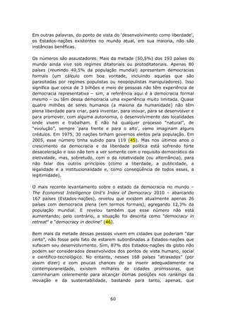 Em outras palavras, do ponto de vista do ‘desenvolvimento como liberdade’,
os Estados-nações existentes no mundo atual, em sua maioria, não são
instâncias benéficas.

Os números são assustadores. Mais da metade (50,5%) dos 193 países do
mundo ainda vive sob regimes ditatoriais ou protoditatoriais. Apenas 80
países (reunindo 49,5% da população mundial) apresentem democracias
formais (um cálculo com boa vontade, incluindo aquelas que são
parasitadas por regimes populistas ou neopopulistas manipuladores). Isso
significa que cerca de 3 bilhões e meio de pessoas não têm experiência de
democracia representativa – sim, a referência aqui é à democracia formal
mesmo – ou têm dessa democracia uma experiência muito limitada. Quase
quatro milhões de seres humanos (a maioria da humanidade) não têm
plena liberdade para criar, para inventar, para inovar, para se desenvolver e
para promover, com alguma autonomia, o desenvolvimento das localidades
onde vivem e trabalham. E não há qualquer processo “natural”, de
“evolução”, sempre ‘para frente e para o alto’, como imaginam alguns
crédulos. Em 1975, 30 nações tinham governos eleitos pela população. Em
2005, esse número tinha subido para 119 (45). Mas nos últimos anos o
crescimento da democracia e da liberdade política está sofrendo forte
desaceleração e isso não tem a ver somente com o requisito democrático da
eletividade, mas, sobretudo, com o da rotatividade (ou alternância), para
não falar dos outros princípios (como a liberdade, a publicidade, a
legalidade e a institucionalidade e, como conseqüência de todos esses, a
legitimidade).

O mais recente levantamento sobre o estado da democracia no mundo –
The Economist Intelligence Unit’s Index of Democracy 2010 – abarcando
167 países (Estados-nações), revelou que existem atualmente apenas 26
países com democracia plena (em termos formais), agregando 12,3% da
população mundial. E revelou também que esse número não está
aumentando; pelo contrário, a situação foi descrita como “democracy in
retreat” e “democracy in decline” (46).

Bem mais da metade dessas pessoas vivem em cidades que poderiam “dar
certo”, não fosse pelo fato de estarem subordinadas a Estados-nações que
sufocam seu desenvolvimento. Sim, 87% dos Estados-nações do globo não
podem ser considerados desenvolvidos dos pontos de vista humano, social
e científico-tecnológico. No entanto, nesses 168 países “atrasados” (por
assim dizer) e com poucas chances de se inserir adequadamente na
contemporaneidade, existem milhares de cidades promissoras, que
caminhariam celeremente para alcançar ótimas posições nos rankings da
inovação e da sustentabilidade, bastando para tanto, apenas, que



                                     60
 